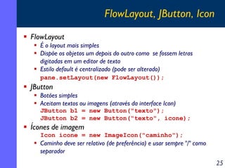 FlowLayout, JButton, Icon
FlowLayout
É o layout mais simples
Dispõe os objetos um depois do outro como se fossem letras
digitadas em um editor de texto
Estilo default é centralizado (pode ser alterado)
pane.setLayout(new FlowLayout());

JButton
Botões simples
Aceitam textos ou imagens (através da interface Icon)
JButton b1 = new Button("texto");
JButton b2 = new Button("texto", icone);

Ícones de imagem
Icon icone = new ImageIcon("caminho");

Caminho deve ser relativo (de preferência) e usar sempre "/" como
separador

25

 