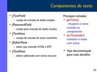 Componentes de texto
• JTextField
– campo de entrada de dados simples

• JPasswordField
– campo para entrada de dados ocultos

• JTextArea
– campo de entrada de texto multilinha

• JEditorPane

Principais métodos
• getText():
recupera o texto
contido no
componente
• setText(valor):
substitui o texto
com outro

– editor que entende HTML e RTF

• JTextPane
– editor sofisticado com vários recursos

• Veja documentação
para mais detalhes

26

 