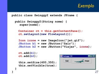Exemplo
public class Swinggy2 extends JFrame {
public Swinggy2(String nome) {
super(nome);
Container ct = this.getContentPane();
ct.setLayout(new FlowLayout());
Icon icone = new ImageIcon("jet.gif");
JButton b1 = new JButton("Sair");
JButton b2 = new JButton("Viajar", icone);
ct.add(b1);
ct.add(b2);

}

}

this.setSize(400,350);
this.setVisible(true);

27

 