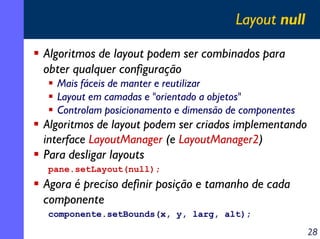 Layout null
Algoritmos de layout podem ser combinados para
obter qualquer configuração
Mais fáceis de manter e reutilizar
Layout em camadas e "orientado a objetos"
Controlam posicionamento e dimensão de componentes

Algoritmos de layout podem ser criados implementando
interface LayoutManager (e LayoutManager2)
Para desligar layouts
pane.setLayout(null);

Agora é preciso definir posição e tamanho de cada
componente
componente.setBounds(x, y, larg, alt);

28

 