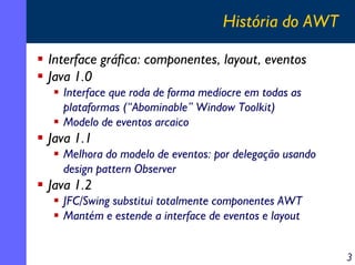 História do AWT
Interface gráfica: componentes, layout, eventos
Java 1.0
Interface que roda de forma medíocre em todas as
plataformas (“Abominable” Window Toolkit)
Modelo de eventos arcaico

Java 1.1
Melhora do modelo de eventos: por delegação usando
design pattern Observer

Java 1.2
JFC/Swing substitui totalmente componentes AWT
Mantém e estende a interface de eventos e layout
3

 
