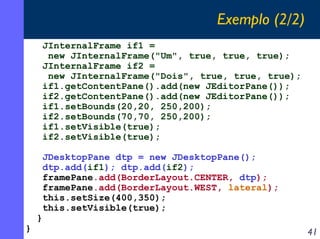 Exemplo (2/2)
JInternalFrame if1 =
new JInternalFrame("Um", true, true, true);
JInternalFrame if2 =
new JInternalFrame("Dois", true, true, true);
if1.getContentPane().add(new JEditorPane());
if2.getContentPane().add(new JEditorPane());
if1.setBounds(20,20, 250,200);
if2.setBounds(70,70, 250,200);
if1.setVisible(true);
if2.setVisible(true);

}

}

JDesktopPane dtp = new JDesktopPane();
dtp.add(if1); dtp.add(if2);
framePane.add(BorderLayout.CENTER, dtp);
framePane.add(BorderLayout.WEST, lateral);
this.setSize(400,350);
this.setVisible(true);

41

 
