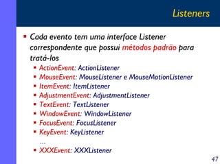 Listeners
Cada evento tem uma interface Listener
correspondente que possui métodos padrão para
tratá-los
ActionEvent: ActionListener
MouseEvent: MouseListener e MouseMotionListener
ItemEvent: ItemListener
AdjustmentEvent: AdjustmentListener
TextEvent: TextListener
WindowEvent: WindowListener
FocusEvent: FocusListener
KeyEvent: KeyListener
...
XXXEvent: XXXListener
47

 