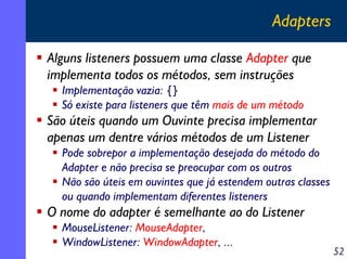 Adapters
Alguns listeners possuem uma classe Adapter que
implementa todos os métodos, sem instruções
Implementação vazia: {}
Só existe para listeners que têm mais de um método

São úteis quando um Ouvinte precisa implementar
apenas um dentre vários métodos de um Listener
Pode sobrepor a implementação desejada do método do
Adapter e não precisa se preocupar com os outros
Não são úteis em ouvintes que já estendem outras classes
ou quando implementam diferentes listeners

O nome do adapter é semelhante ao do Listener
MouseListener: MouseAdapter,
WindowListener: WindowAdapter, ...

52

 