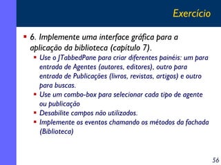 Exercício
6. Implemente uma interface gráfica para a
aplicação da biblioteca (capítulo 7).
Use o JTabbedPane para criar diferentes painéis: um para
entrada de Agentes (autores, editores), outro para
entrada de Publicações (livros, revistas, artigos) e outro
para buscas.
Use um combo-box para selecionar cada tipo de agente
ou publicação
Desabilite campos não utilizados.
Implemente os eventos chamando os métodos da fachada
(Biblioteca)

56

 