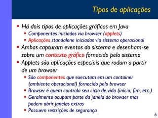Tipos de aplicações
Há dois tipos de aplicações gráficas em Java
Componentes iniciados via browser (applets)
Aplicações standalone iniciadas via sistema operacional

Ambas capturam eventos do sistema e desenham-se
sobre um contexto gráfico fornecido pelo sistema
Applets são aplicações especiais que rodam a partir
de um browser
São componentes que executam em um container
(ambiente operacional) fornecido pelo browser
Browser é quem controla seu ciclo de vida (início, fim, etc.)
Geralmente ocupam parte da janela do browser mas
podem abrir janelas extras
Possuem restrições de segurança

6

 