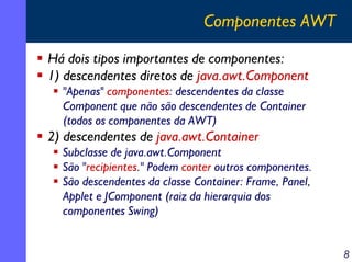 Componentes AWT
Há dois tipos importantes de componentes:
1) descendentes diretos de java.awt.Component
"Apenas" componentes: descendentes da classe
Component que não são descendentes de Container
(todos os componentes da AWT)

2) descendentes de java.awt.Container
Subclasse de java.awt.Component
São "recipientes." Podem conter outros componentes.
São descendentes da classe Container: Frame, Panel,
Applet e JComponent (raiz da hierarquia dos
componentes Swing)
8

 