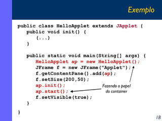 Exemplo
public class HelloApplet extends JApplet {
public void init() {
(...)
}
public static void main(String[] args) {
HelloApplet ap = new HelloApplet();
JFrame f = new JFrame("Applet");
f.getContentPane().add(ap);
f.setSize(200,50);
ap.init();
Fazendo o papel
do container
ap.start();
f.setVisible(true);
}
}

18

 