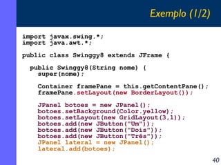 Exemplo (1/2)
import javax.swing.*;
import java.awt.*;
public class Swinggy8 extends JFrame {
public Swinggy8(String nome) {
super(nome);
Container framePane = this.getContentPane();
framePane.setLayout(new BorderLayout());
JPanel botoes = new JPanel();
botoes.setBackground(Color.yellow);
botoes.setLayout(new GridLayout(3,1));
botoes.add(new JButton("Um"));
botoes.add(new JButton("Dois"));
botoes.add(new JButton("Três"));
JPanel lateral = new JPanel();
lateral.add(botoes);

40

 