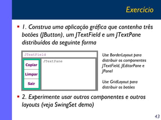 Exercício
1. Construa uma aplicação gráfica que contenha três
botões (JButton), um JTextField e um JTextPane
distribuídos da seguinte forma
JTextField
Copiar
Limpar
Sair

JTextPane

Use BorderLayout para
distribuir os componentes
JTextField, JEditorPane e
JPanel
Use GridLayout para
distribuir os botões

2. Experimente usar outros componentes e outros
layouts (veja SwingSet demo)
43

 
