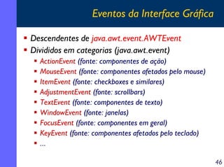 Eventos da Interface Gráfica
Descendentes de java.awt.event.AWTEvent
Divididos em categorias (java.awt.event)
ActionEvent (fonte: componentes de ação)
MouseEvent (fonte: componentes afetados pelo mouse)
ItemEvent (fonte: checkboxes e similares)
AdjustmentEvent (fonte: scrollbars)
TextEvent (fonte: componentes de texto)
WindowEvent (fonte: janelas)
FocusEvent (fonte: componentes em geral)
KeyEvent (fonte: componentes afetados pelo teclado)
...
46

 