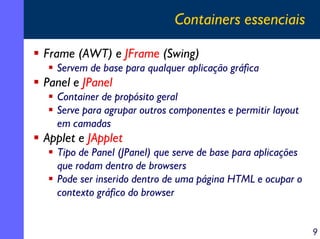 Containers essenciais
Frame (AWT) e JFrame (Swing)
Servem de base para qualquer aplicação gráfica

Panel e JPanel
Container de propósito geral
Serve para agrupar outros componentes e permitir layout
em camadas

Applet e JApplet
Tipo de Panel (JPanel) que serve de base para aplicações
que rodam dentro de browsers
Pode ser inserido dentro de uma página HTML e ocupar o
contexto gráfico do browser
9

 