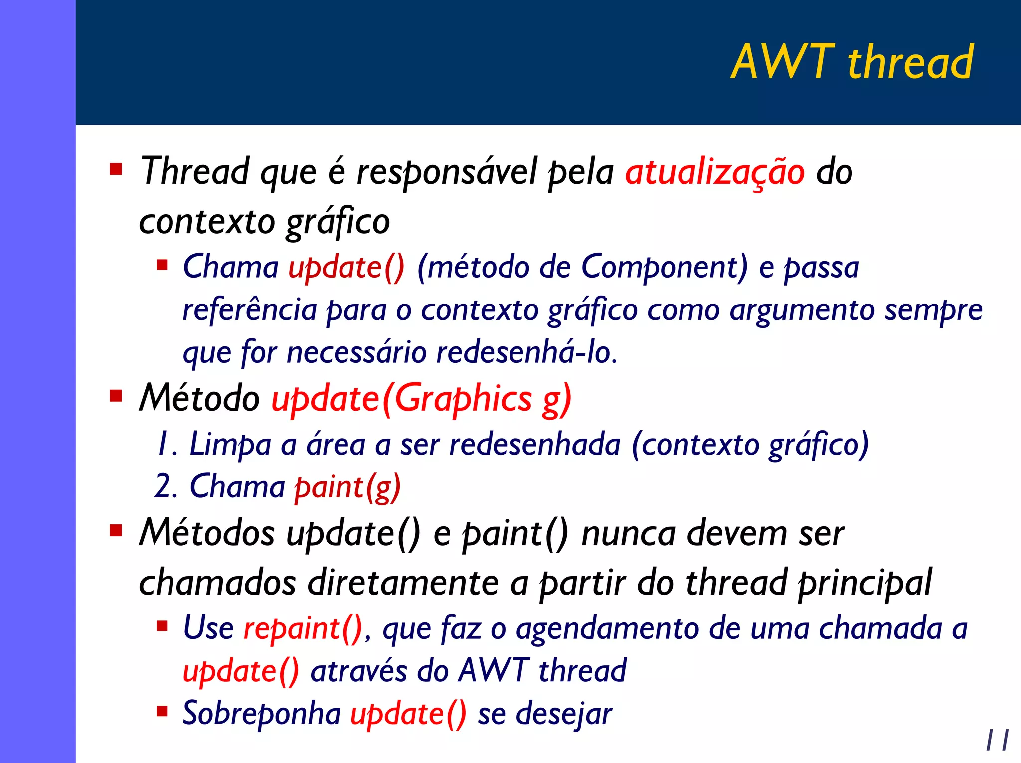 AWT thread
Thread que é responsável pela atualização do
contexto gráfico
Chama update() (método de Component) e passa
referência para o contexto gráfico como argumento sempre
que for necessário redesenhá-lo.

Método update(Graphics g)
1. Limpa a área a ser redesenhada (contexto gráfico)
2. Chama paint(g)

Métodos update() e paint() nunca devem ser
chamados diretamente a partir do thread principal
Use repaint(), que faz o agendamento de uma chamada a
update() através do AWT thread
Sobreponha update() se desejar

11

 