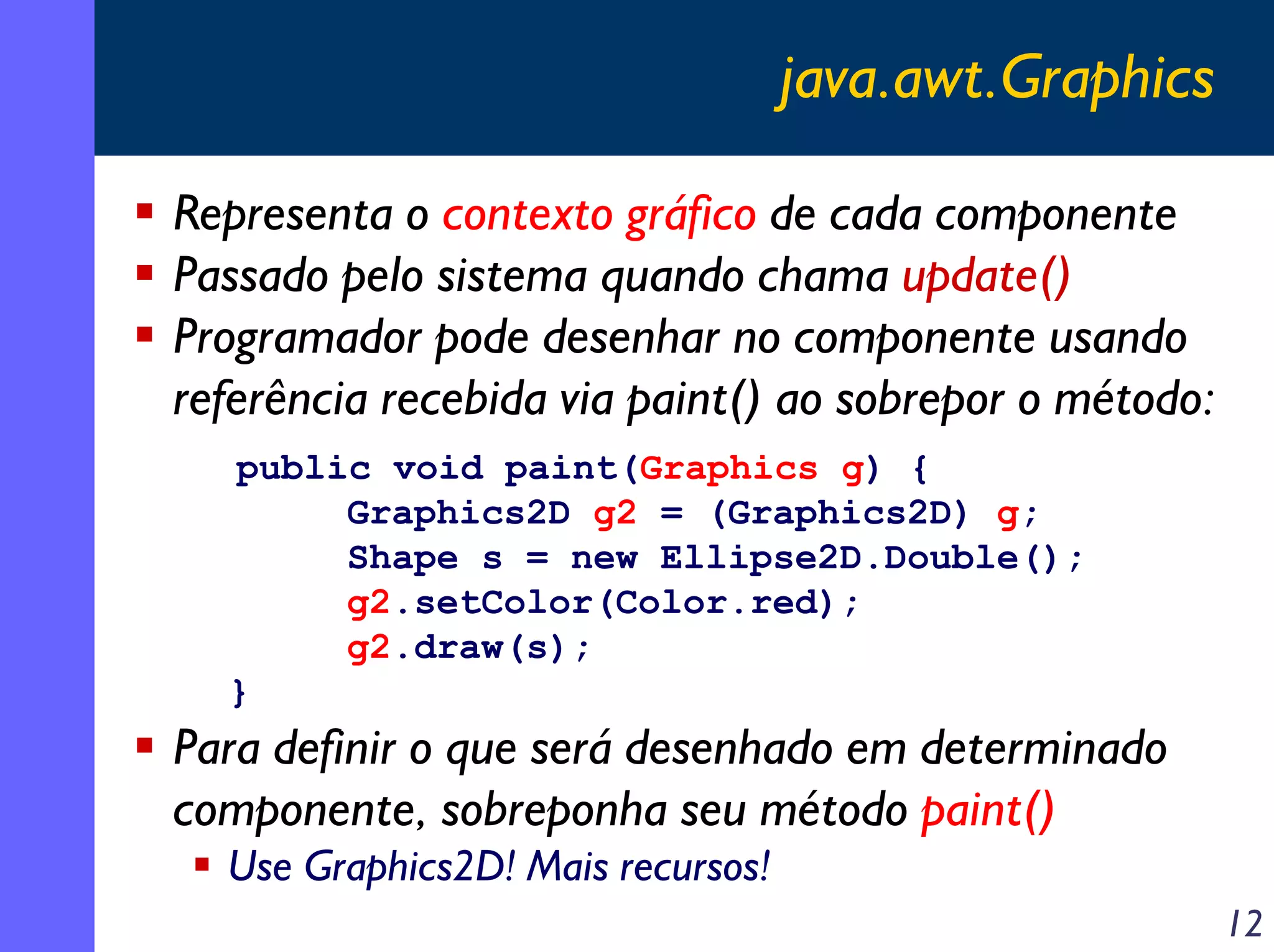 java.awt.Graphics
Representa o contexto gráfico de cada componente
Passado pelo sistema quando chama update()
Programador pode desenhar no componente usando
referência recebida via paint() ao sobrepor o método:
public void paint(Graphics g) {
Graphics2D g2 = (Graphics2D) g;
Shape s = new Ellipse2D.Double();
g2.setColor(Color.red);
g2.draw(s);
}

Para definir o que será desenhado em determinado
componente, sobreponha seu método paint()
Use Graphics2D! Mais recursos!
12

 