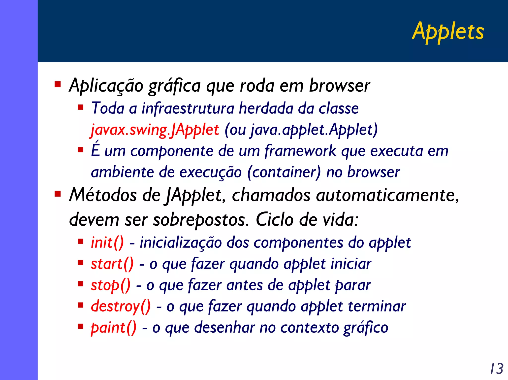Applets
Aplicação gráfica que roda em browser
Toda a infraestrutura herdada da classe
javax.swing.JApplet (ou java.applet.Applet)
É um componente de um framework que executa em
ambiente de execução (container) no browser

Métodos de JApplet, chamados automaticamente,
devem ser sobrepostos. Ciclo de vida:
init() - inicialização dos componentes do applet
start() - o que fazer quando applet iniciar
stop() - o que fazer antes de applet parar
destroy() - o que fazer quando applet terminar
paint() - o que desenhar no contexto gráfico
13

 