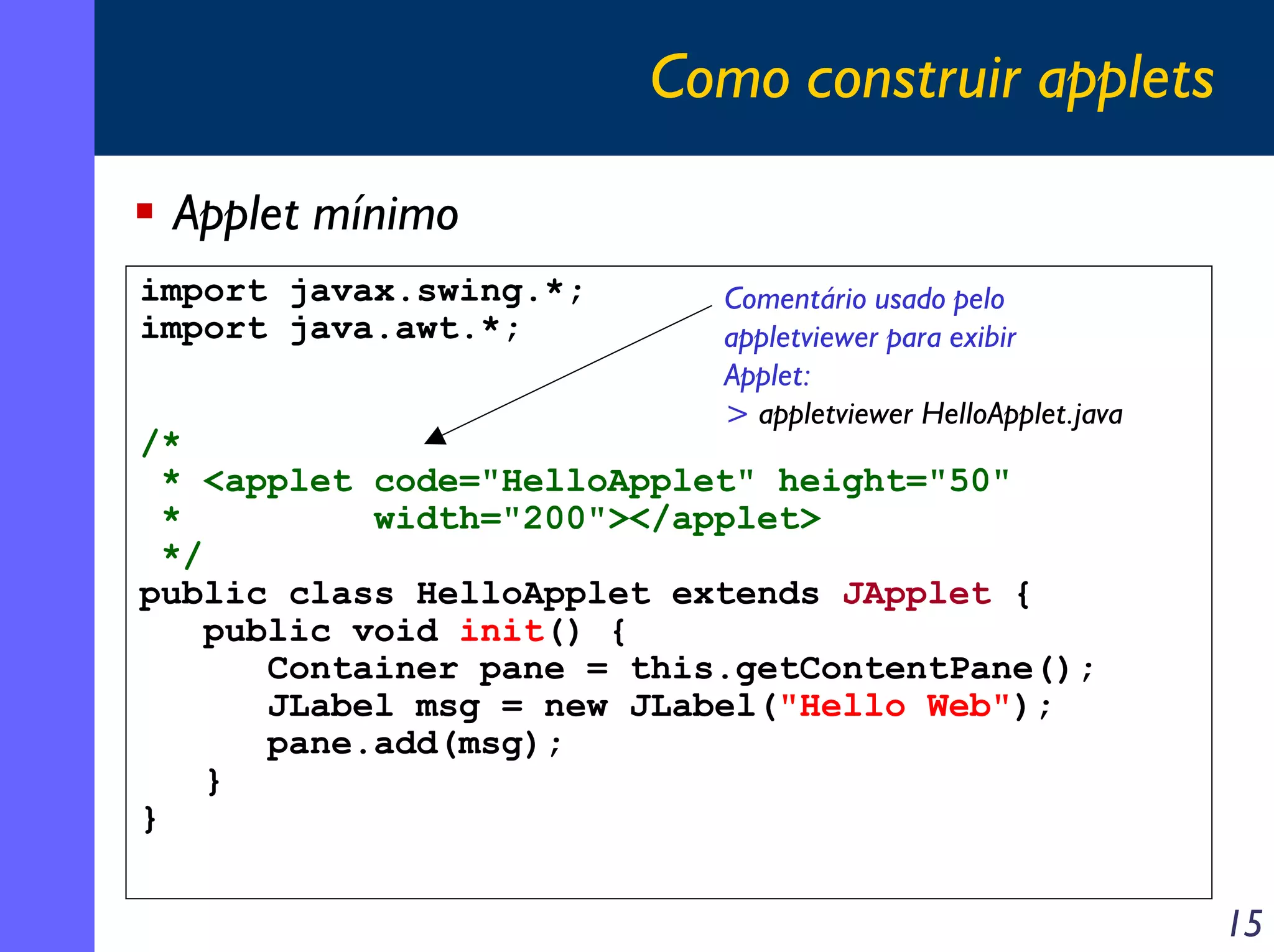 Como construir applets
Applet mínimo
import javax.swing.*;
import java.awt.*;

Comentário usado pelo
appletviewer para exibir
Applet:
> appletviewer HelloApplet.java

/*
* <applet code="HelloApplet" height="50"
*
width="200"></applet>
*/
public class HelloApplet extends JApplet {
public void init() {
Container pane = this.getContentPane();
JLabel msg = new JLabel("Hello Web");
pane.add(msg);
}
}

15

 