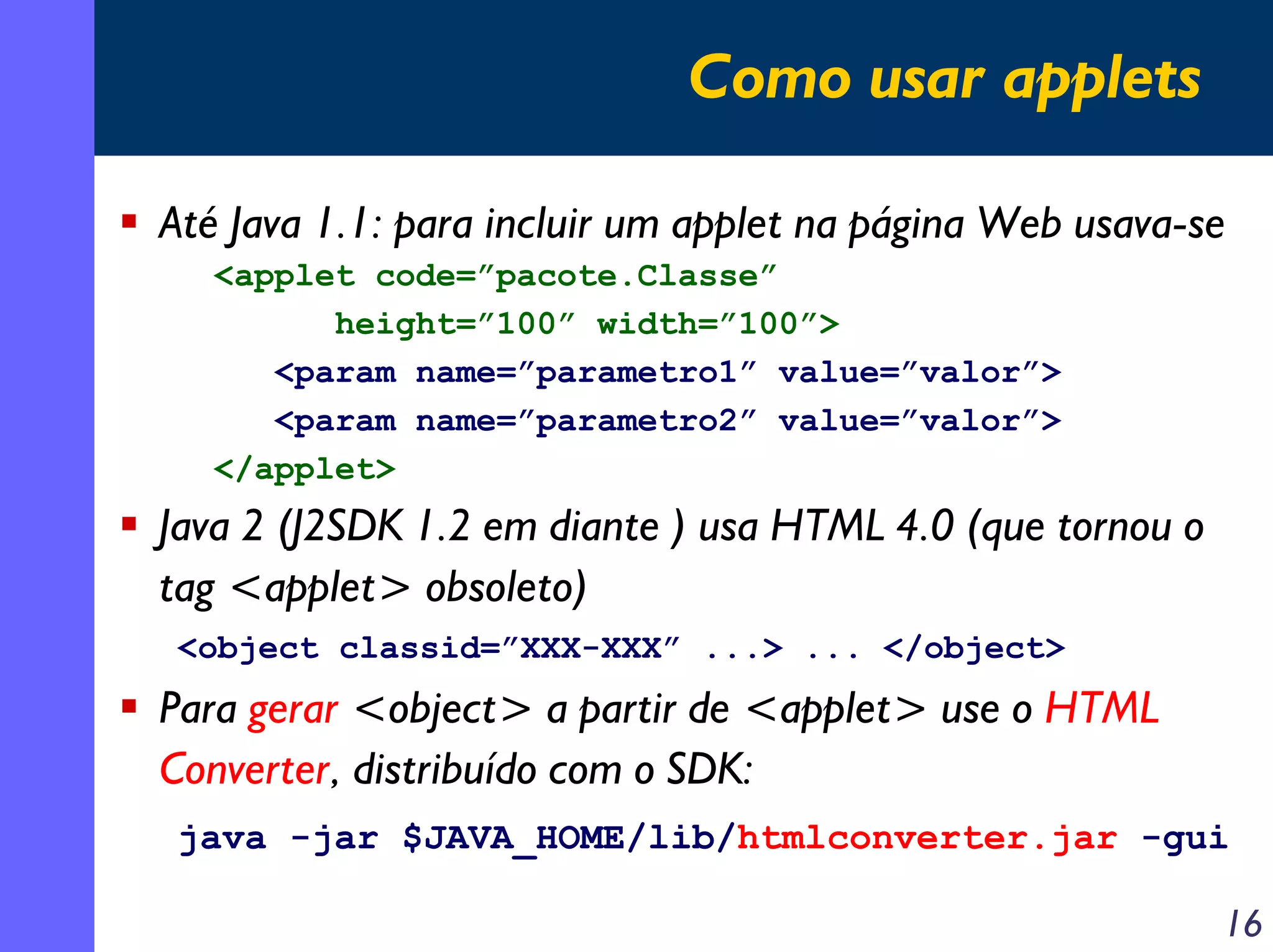 Como usar applets
Até Java 1.1: para incluir um applet na página Web usava-se
<applet code=”pacote.Classe”
height=”100” width=”100”>
<param name=”parametro1” value=”valor”>
<param name=”parametro2” value=”valor”>
</applet>

Java 2 (J2SDK 1.2 em diante ) usa HTML 4.0 (que tornou o
tag <applet> obsoleto)
<object classid=”XXX-XXX” ...> ... </object>

Para gerar <object> a partir de <applet> use o HTML
Converter, distribuído com o SDK:
java -jar $JAVA_HOME/lib/htmlconverter.jar -gui

16

 