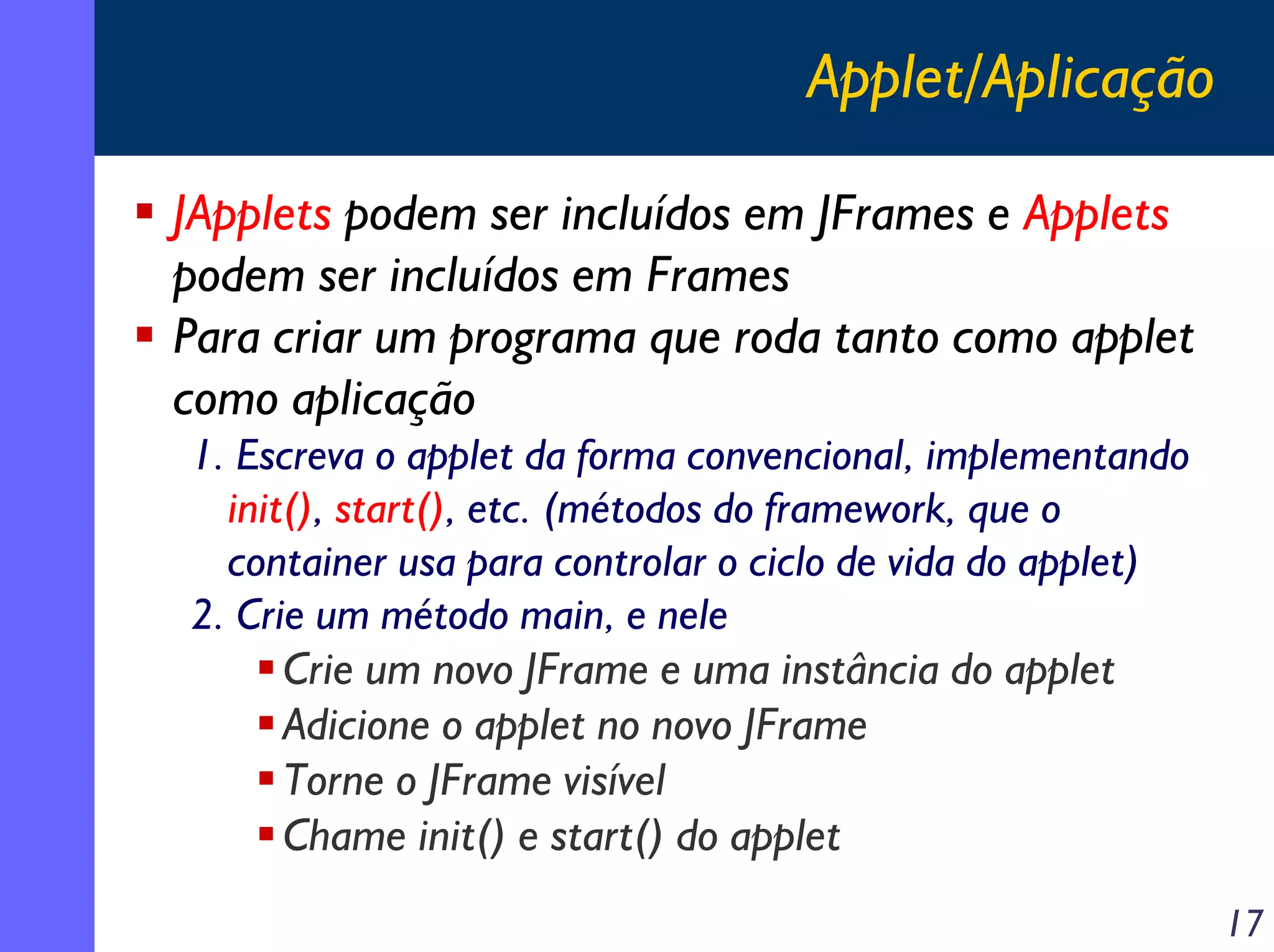 Applet/Aplicação
JApplets podem ser incluídos em JFrames e Applets
podem ser incluídos em Frames
Para criar um programa que roda tanto como applet
como aplicação
1. Escreva o applet da forma convencional, implementando
init(), start(), etc. (métodos do framework, que o
container usa para controlar o ciclo de vida do applet)
2. Crie um método main, e nele
Crie um novo JFrame e uma instância do applet
Adicione o applet no novo JFrame
Torne o JFrame visível
Chame init() e start() do applet
17

 