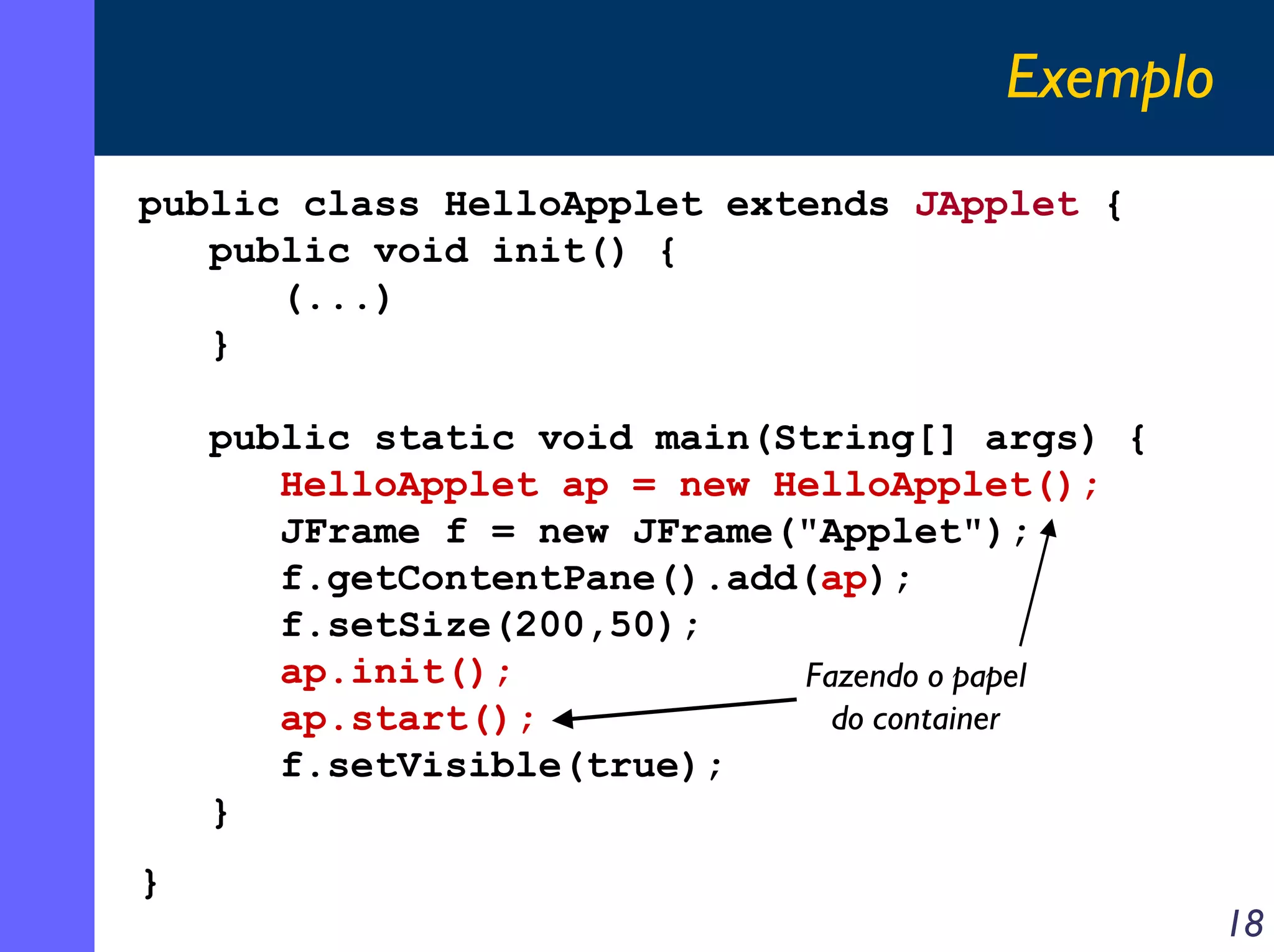 Exemplo
public class HelloApplet extends JApplet {
public void init() {
(...)
}
public static void main(String[] args) {
HelloApplet ap = new HelloApplet();
JFrame f = new JFrame("Applet");
f.getContentPane().add(ap);
f.setSize(200,50);
ap.init();
Fazendo o papel
do container
ap.start();
f.setVisible(true);
}
}

18

 