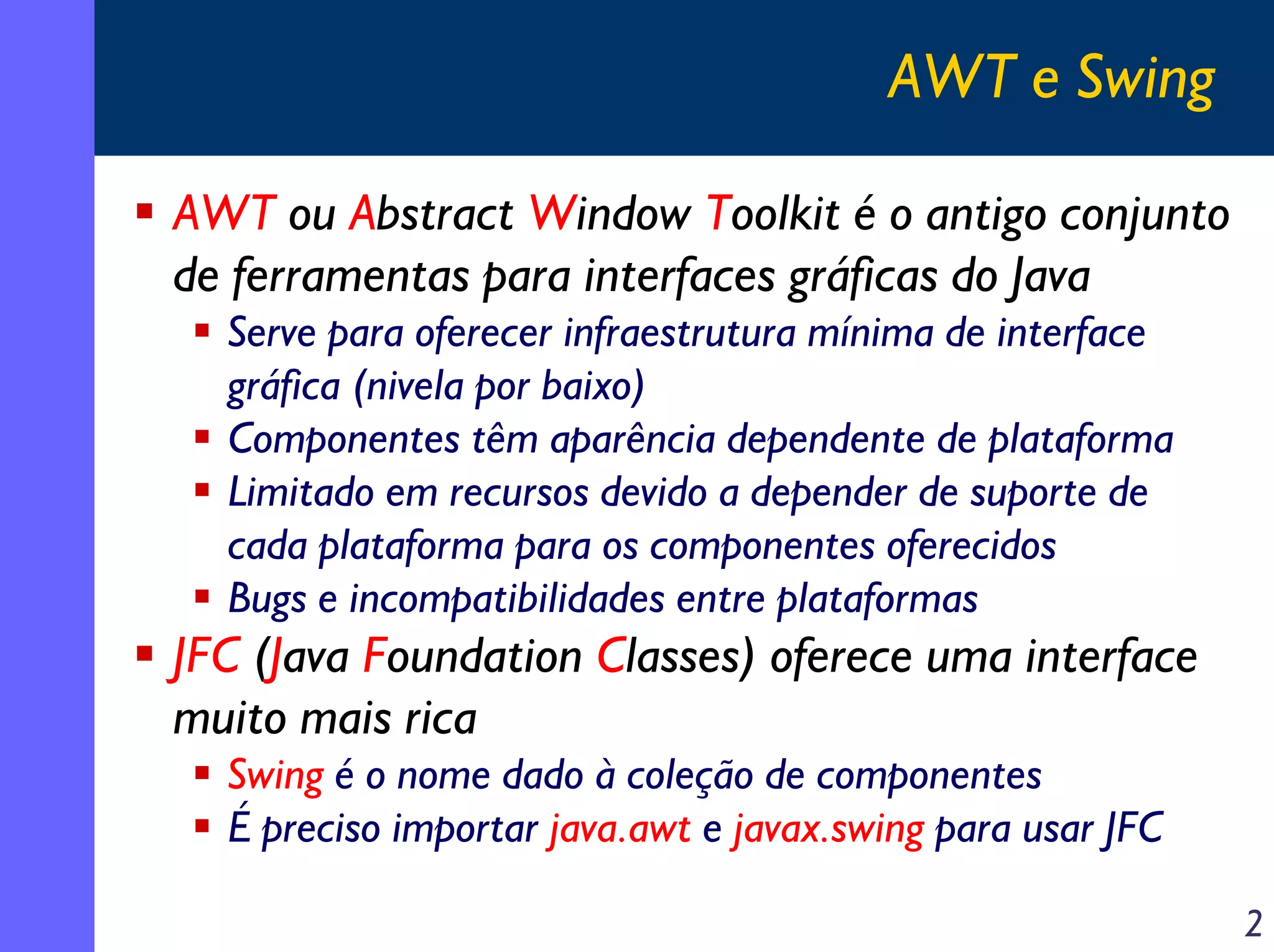AWT e Swing
AWT ou Abstract Window Toolkit é o antigo conjunto
de ferramentas para interfaces gráficas do Java
Serve para oferecer infraestrutura mínima de interface
gráfica (nivela por baixo)
Componentes têm aparência dependente de plataforma
Limitado em recursos devido a depender de suporte de
cada plataforma para os componentes oferecidos
Bugs e incompatibilidades entre plataformas

JFC (Java Foundation Classes) oferece uma interface
muito mais rica
Swing é o nome dado à coleção de componentes
É preciso importar java.awt e javax.swing para usar JFC
2

 