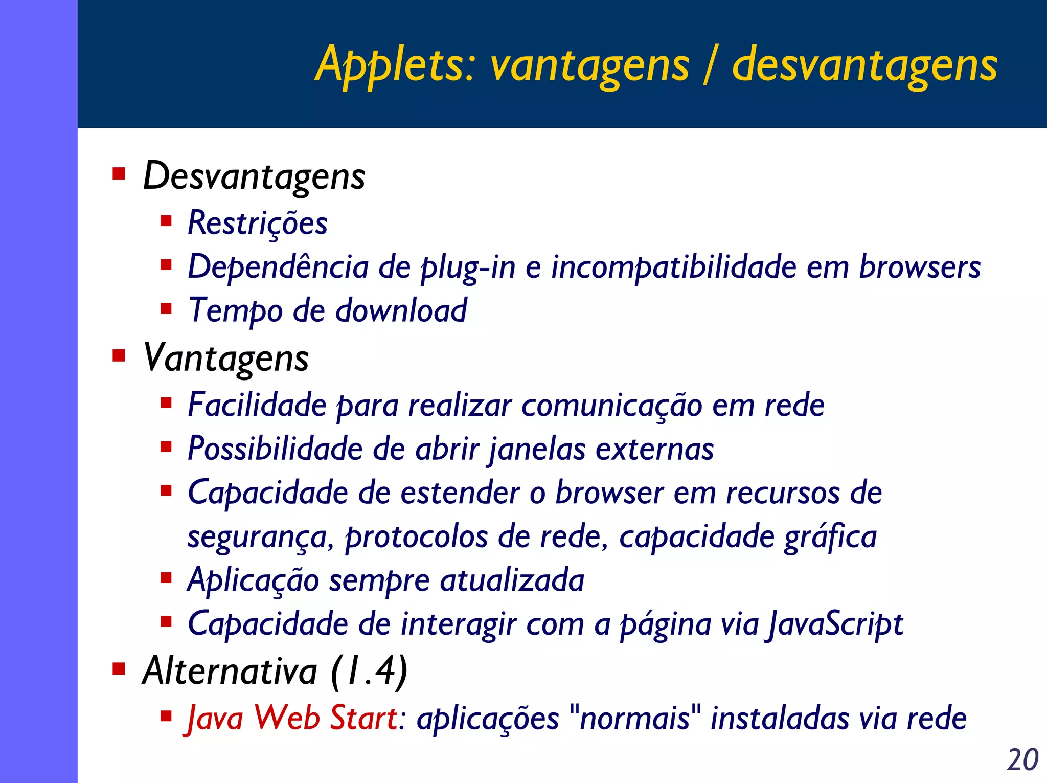 Applets: vantagens / desvantagens
Desvantagens
Restrições
Dependência de plug-in e incompatibilidade em browsers
Tempo de download

Vantagens
Facilidade para realizar comunicação em rede
Possibilidade de abrir janelas externas
Capacidade de estender o browser em recursos de
segurança, protocolos de rede, capacidade gráfica
Aplicação sempre atualizada
Capacidade de interagir com a página via JavaScript

Alternativa (1.4)
Java Web Start: aplicações "normais" instaladas via rede
20

 