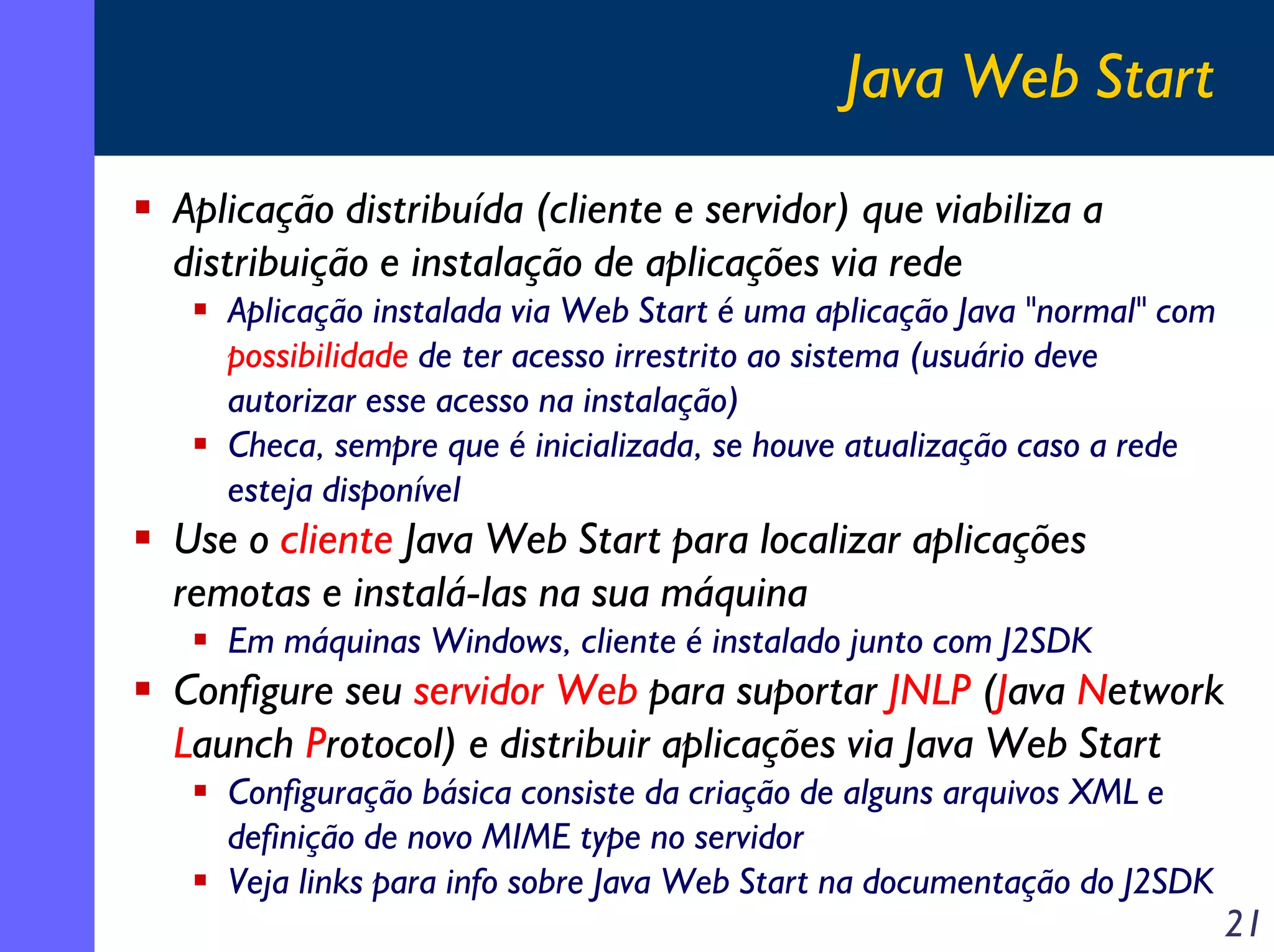 Java Web Start
Aplicação distribuída (cliente e servidor) que viabiliza a
distribuição e instalação de aplicações via rede
Aplicação instalada via Web Start é uma aplicação Java "normal" com
possibilidade de ter acesso irrestrito ao sistema (usuário deve
autorizar esse acesso na instalação)
Checa, sempre que é inicializada, se houve atualização caso a rede
esteja disponível

Use o cliente Java Web Start para localizar aplicações
remotas e instalá-las na sua máquina
Em máquinas Windows, cliente é instalado junto com J2SDK

Configure seu servidor Web para suportar JNLP (Java Network
Launch Protocol) e distribuir aplicações via Java Web Start
Configuração básica consiste da criação de alguns arquivos XML e
definição de novo MIME type no servidor
Veja links para info sobre Java Web Start na documentação do J2SDK

21

 