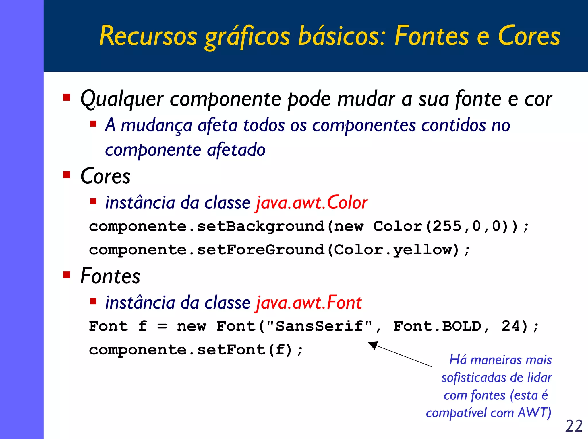 Recursos gráficos básicos: Fontes e Cores
Qualquer componente pode mudar a sua fonte e cor
A mudança afeta todos os componentes contidos no
componente afetado

Cores
instância da classe java.awt.Color
componente.setBackground(new Color(255,0,0));
componente.setForeGround(Color.yellow);

Fontes
instância da classe java.awt.Font
Font f = new Font("SansSerif", Font.BOLD, 24);
componente.setFont(f);

Há maneiras mais
sofisticadas de lidar
com fontes (esta é
compatível com AWT)

22

 