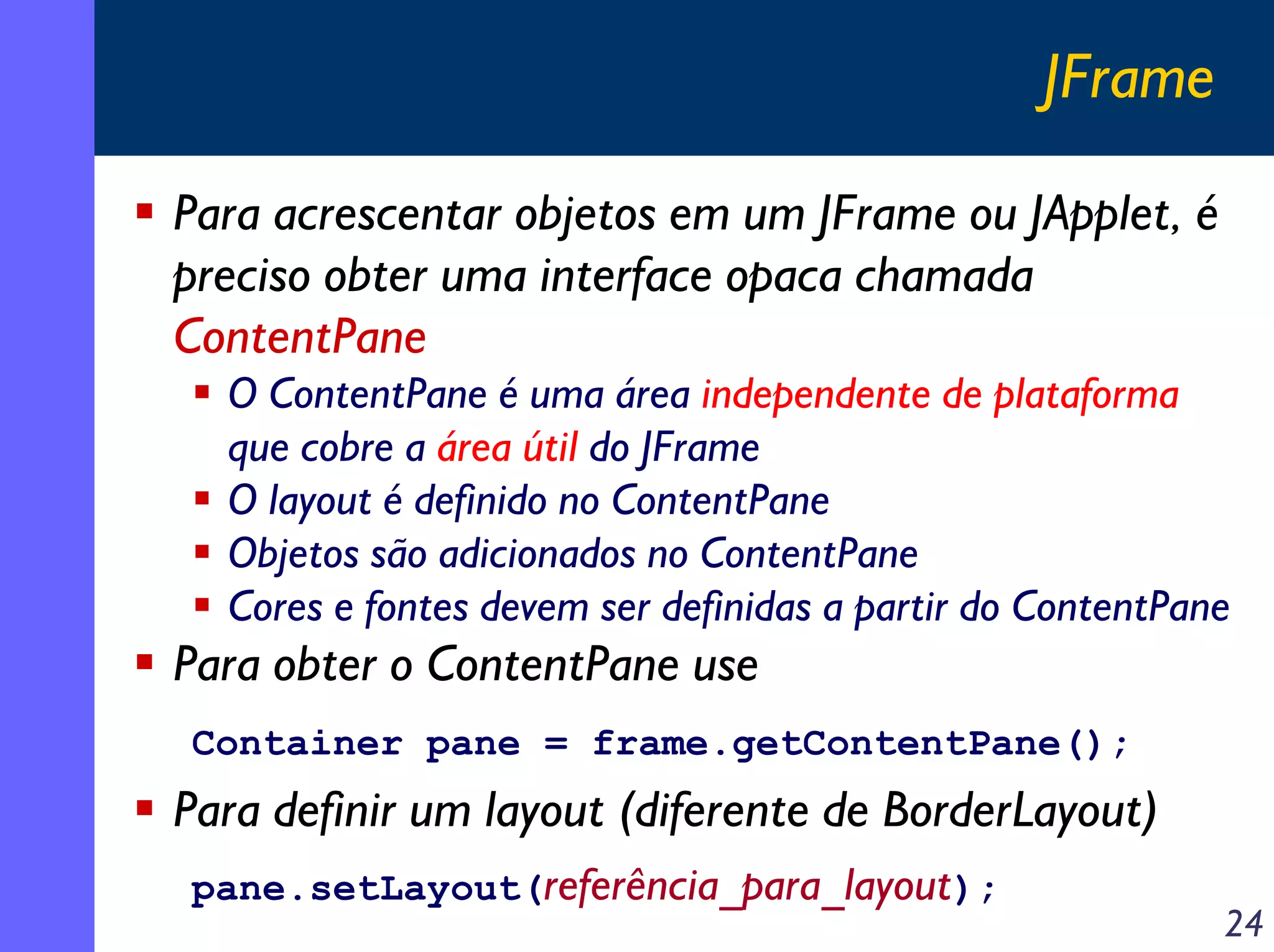 JFrame
Para acrescentar objetos em um JFrame ou JApplet, é
preciso obter uma interface opaca chamada
ContentPane
O ContentPane é uma área independente de plataforma
que cobre a área útil do JFrame
O layout é definido no ContentPane
Objetos são adicionados no ContentPane
Cores e fontes devem ser definidas a partir do ContentPane

Para obter o ContentPane use
Container pane = frame.getContentPane();

Para definir um layout (diferente de BorderLayout)
pane.setLayout(referência_para_layout);

24

 