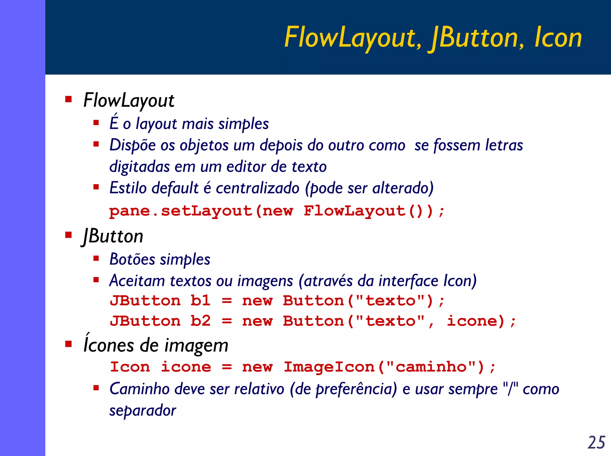 FlowLayout, JButton, Icon
FlowLayout
É o layout mais simples
Dispõe os objetos um depois do outro como se fossem letras
digitadas em um editor de texto
Estilo default é centralizado (pode ser alterado)
pane.setLayout(new FlowLayout());

JButton
Botões simples
Aceitam textos ou imagens (através da interface Icon)
JButton b1 = new Button("texto");
JButton b2 = new Button("texto", icone);

Ícones de imagem
Icon icone = new ImageIcon("caminho");

Caminho deve ser relativo (de preferência) e usar sempre "/" como
separador

25

 