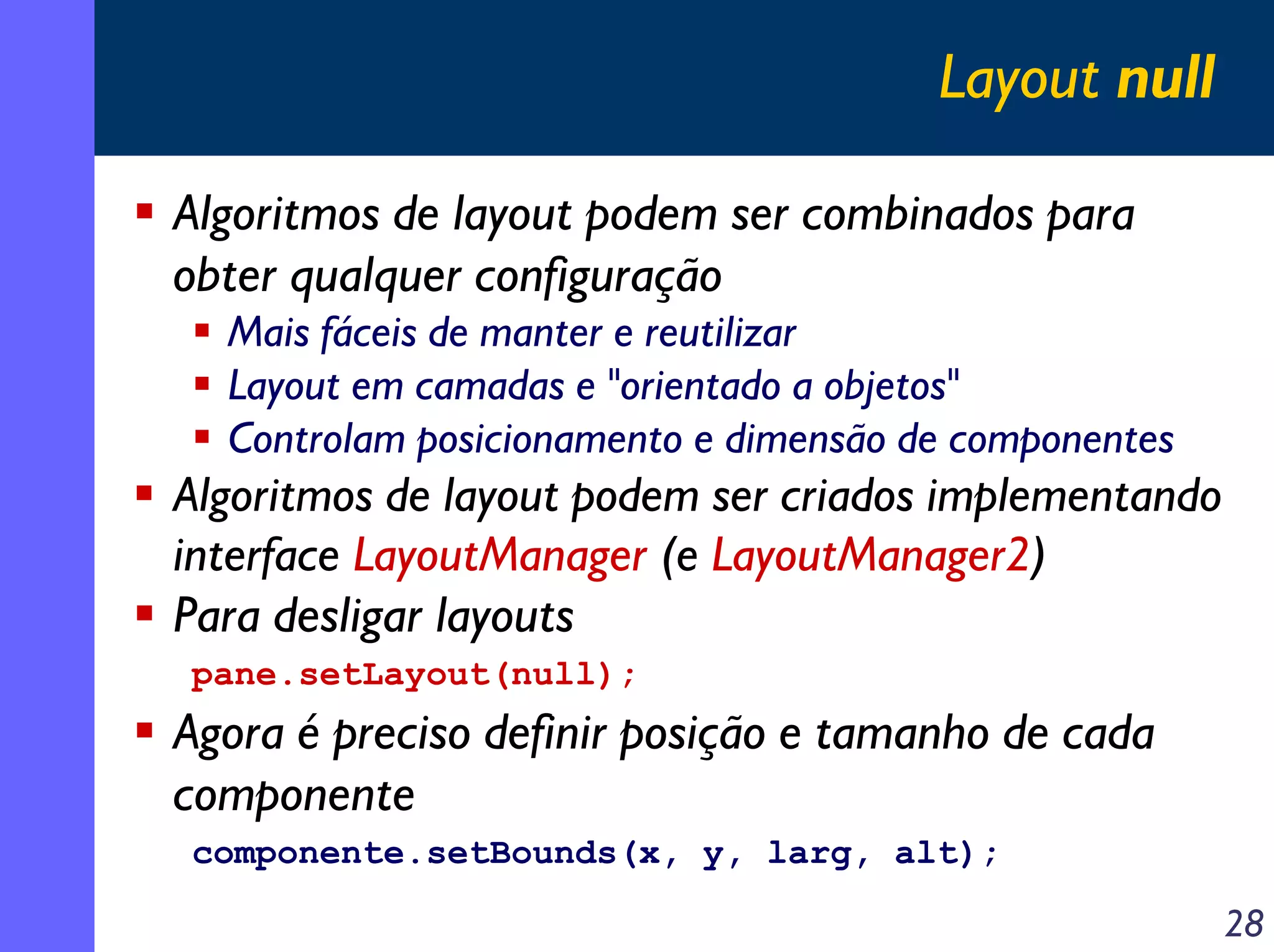 Layout null
Algoritmos de layout podem ser combinados para
obter qualquer configuração
Mais fáceis de manter e reutilizar
Layout em camadas e "orientado a objetos"
Controlam posicionamento e dimensão de componentes

Algoritmos de layout podem ser criados implementando
interface LayoutManager (e LayoutManager2)
Para desligar layouts
pane.setLayout(null);

Agora é preciso definir posição e tamanho de cada
componente
componente.setBounds(x, y, larg, alt);

28

 