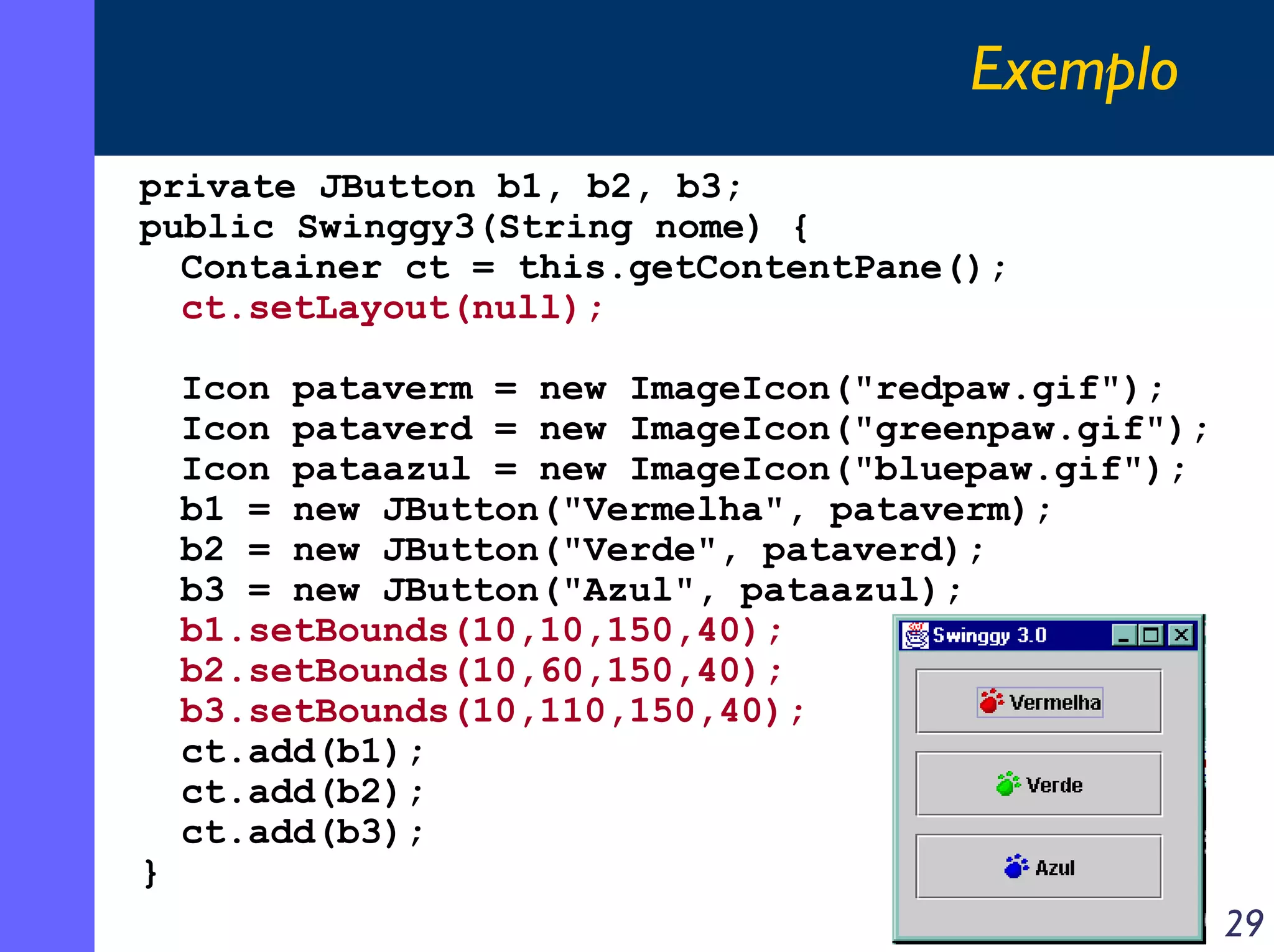 Exemplo
private JButton b1, b2, b3;
public Swinggy3(String nome) {
Container ct = this.getContentPane();
ct.setLayout(null);

}

Icon pataverm = new ImageIcon("redpaw.gif");
Icon pataverd = new ImageIcon("greenpaw.gif");
Icon pataazul = new ImageIcon("bluepaw.gif");
b1 = new JButton("Vermelha", pataverm);
b2 = new JButton("Verde", pataverd);
b3 = new JButton("Azul", pataazul);
b1.setBounds(10,10,150,40);
b2.setBounds(10,60,150,40);
b3.setBounds(10,110,150,40);
ct.add(b1);
ct.add(b2);
ct.add(b3);

29

 