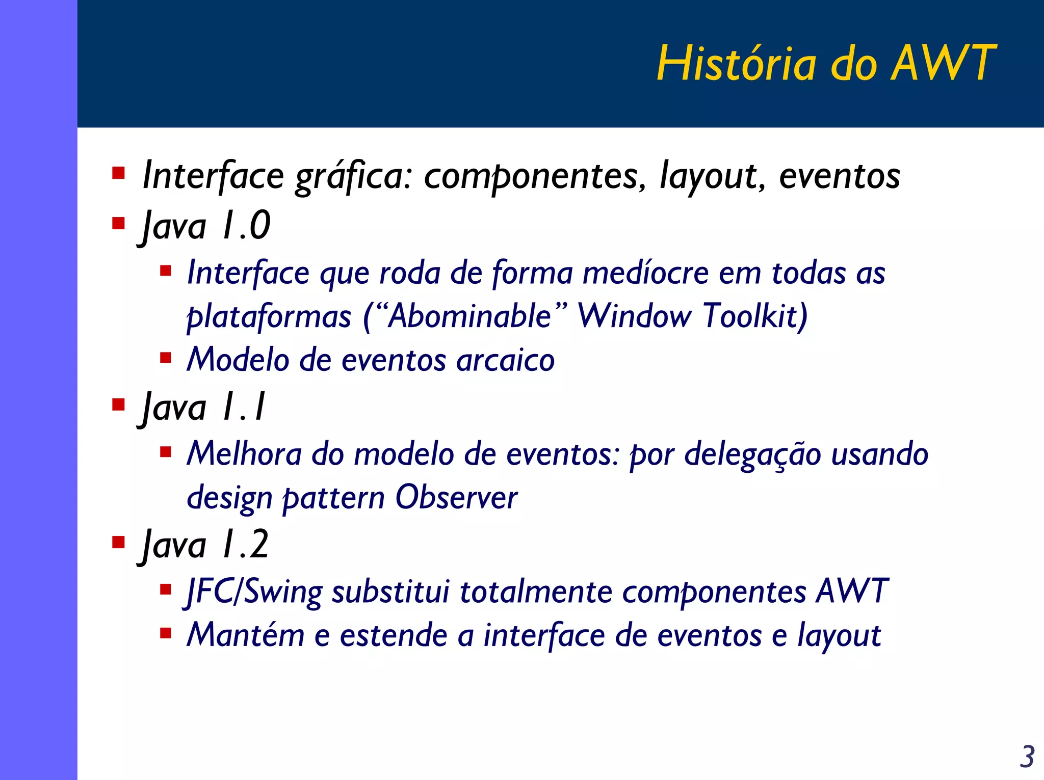 História do AWT
Interface gráfica: componentes, layout, eventos
Java 1.0
Interface que roda de forma medíocre em todas as
plataformas (“Abominable” Window Toolkit)
Modelo de eventos arcaico

Java 1.1
Melhora do modelo de eventos: por delegação usando
design pattern Observer

Java 1.2
JFC/Swing substitui totalmente componentes AWT
Mantém e estende a interface de eventos e layout
3

 