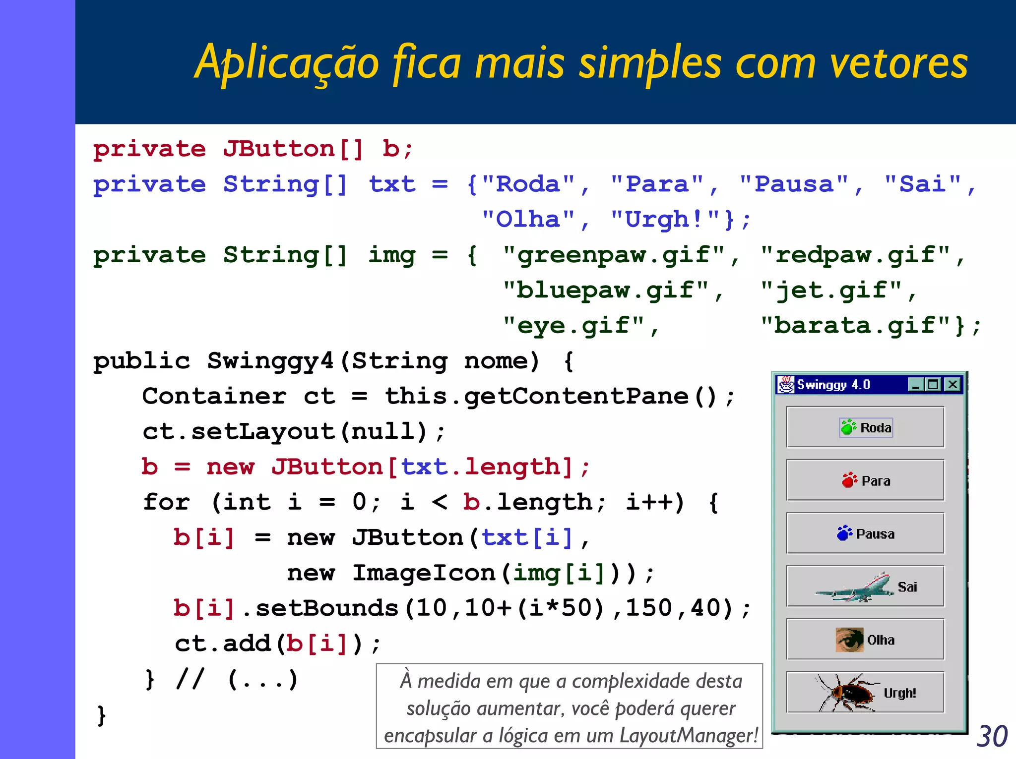 Aplicação fica mais simples com vetores
private JButton[] b;
private String[] txt = {"Roda", "Para", "Pausa", "Sai",
"Olha", "Urgh!"};
private String[] img = { "greenpaw.gif", "redpaw.gif",
"bluepaw.gif", "jet.gif",
"eye.gif",
"barata.gif"};
public Swinggy4(String nome) {
Container ct = this.getContentPane();
ct.setLayout(null);
b = new JButton[txt.length];
for (int i = 0; i < b.length; i++) {
b[i] = new JButton(txt[i],
new ImageIcon(img[i]));
b[i].setBounds(10,10+(i*50),150,40);
ct.add(b[i]);
} // (...)
À medida em que a complexidade desta
solução aumentar, você poderá querer
}
encapsular a lógica em um LayoutManager!

30

 