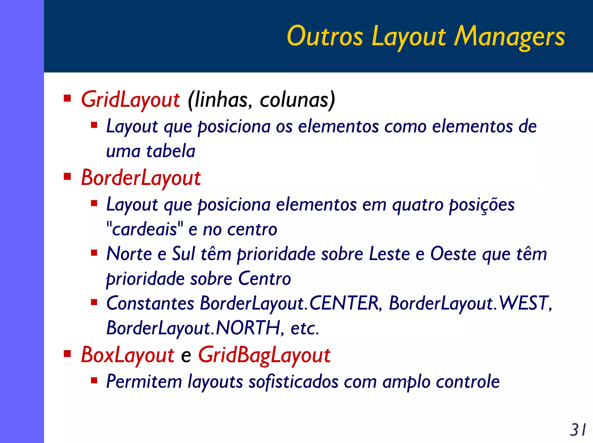 Outros Layout Managers
GridLayout (linhas, colunas)
Layout que posiciona os elementos como elementos de
uma tabela

BorderLayout
Layout que posiciona elementos em quatro posições
"cardeais" e no centro
Norte e Sul têm prioridade sobre Leste e Oeste que têm
prioridade sobre Centro
Constantes BorderLayout.CENTER, BorderLayout.WEST,
BorderLayout.NORTH, etc.

BoxLayout e GridBagLayout
Permitem layouts sofisticados com amplo controle
31

 