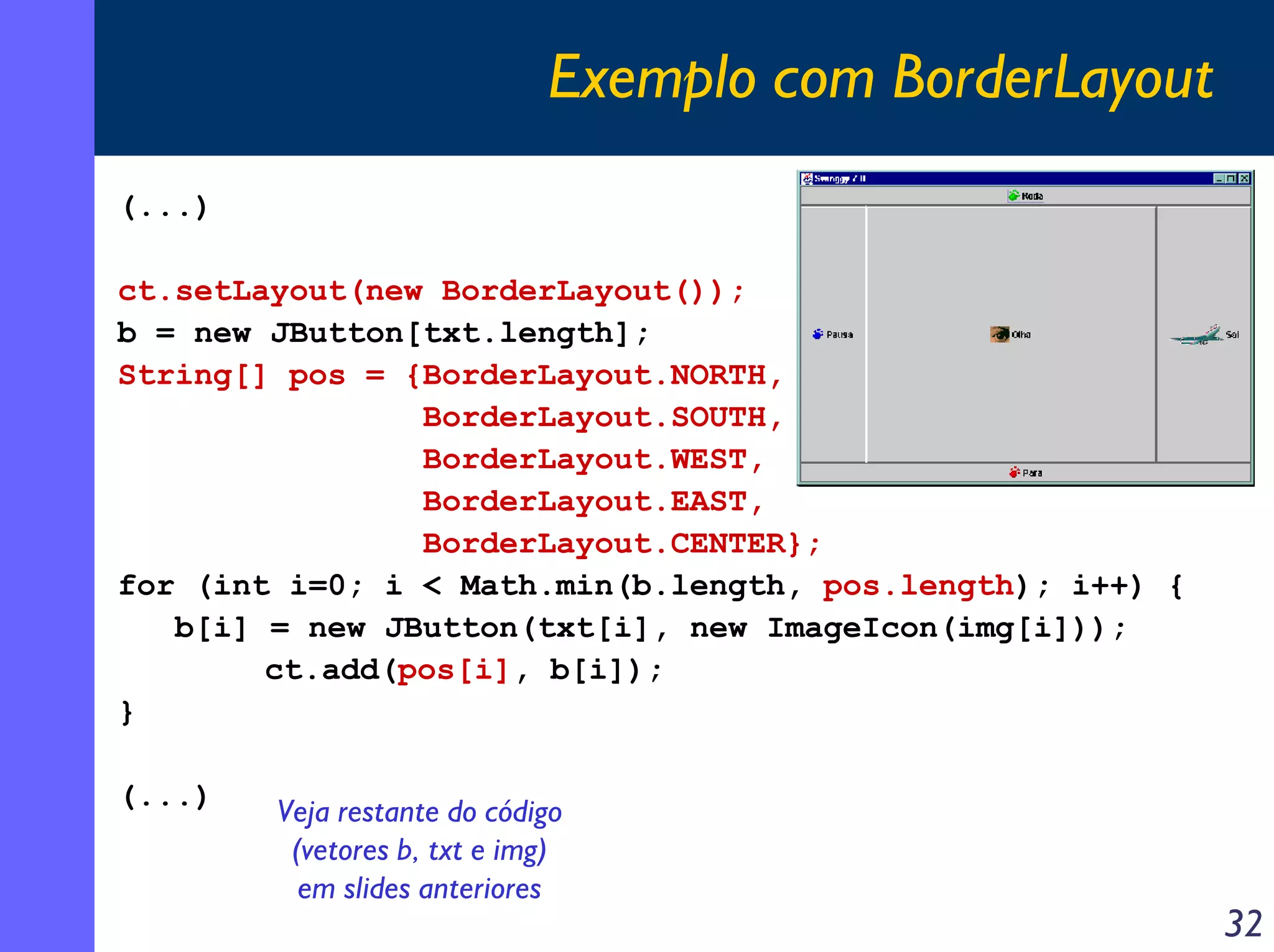 Exemplo com BorderLayout
(...)
ct.setLayout(new BorderLayout());
b = new JButton[txt.length];
String[] pos = {BorderLayout.NORTH,
BorderLayout.SOUTH,
BorderLayout.WEST,
BorderLayout.EAST,
BorderLayout.CENTER};
for (int i=0; i < Math.min(b.length, pos.length); i++) {
b[i] = new JButton(txt[i], new ImageIcon(img[i]));
ct.add(pos[i], b[i]);
}
(...)

Veja restante do código
(vetores b, txt e img)
em slides anteriores

32

 