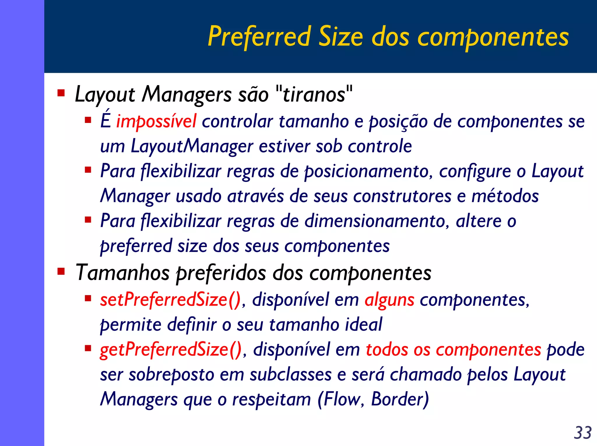 Preferred Size dos componentes
Layout Managers são "tiranos"
É impossível controlar tamanho e posição de componentes se
um LayoutManager estiver sob controle
Para flexibilizar regras de posicionamento, configure o Layout
Manager usado através de seus construtores e métodos
Para flexibilizar regras de dimensionamento, altere o
preferred size dos seus componentes

Tamanhos preferidos dos componentes
setPreferredSize(), disponível em alguns componentes,
permite definir o seu tamanho ideal
getPreferredSize(), disponível em todos os componentes pode
ser sobreposto em subclasses e será chamado pelos Layout
Managers que o respeitam (Flow, Border)
33

 