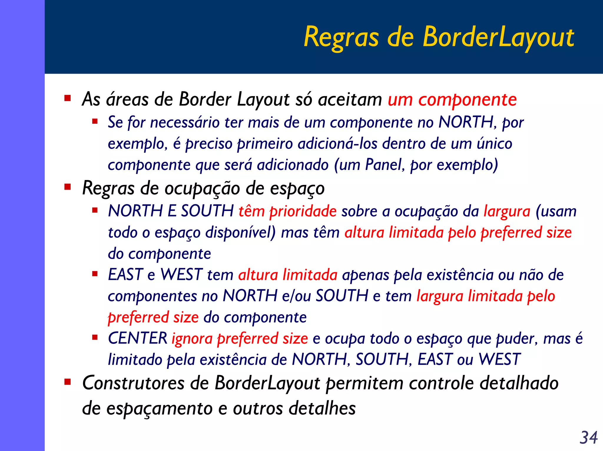 Regras de BorderLayout
As áreas de Border Layout só aceitam um componente
Se for necessário ter mais de um componente no NORTH, por
exemplo, é preciso primeiro adicioná-los dentro de um único
componente que será adicionado (um Panel, por exemplo)

Regras de ocupação de espaço
NORTH E SOUTH têm prioridade sobre a ocupação da largura (usam
todo o espaço disponível) mas têm altura limitada pelo preferred size
do componente
EAST e WEST tem altura limitada apenas pela existência ou não de
componentes no NORTH e/ou SOUTH e tem largura limitada pelo
preferred size do componente
CENTER ignora preferred size e ocupa todo o espaço que puder, mas é
limitado pela existência de NORTH, SOUTH, EAST ou WEST

Construtores de BorderLayout permitem controle detalhado
de espaçamento e outros detalhes
34

 