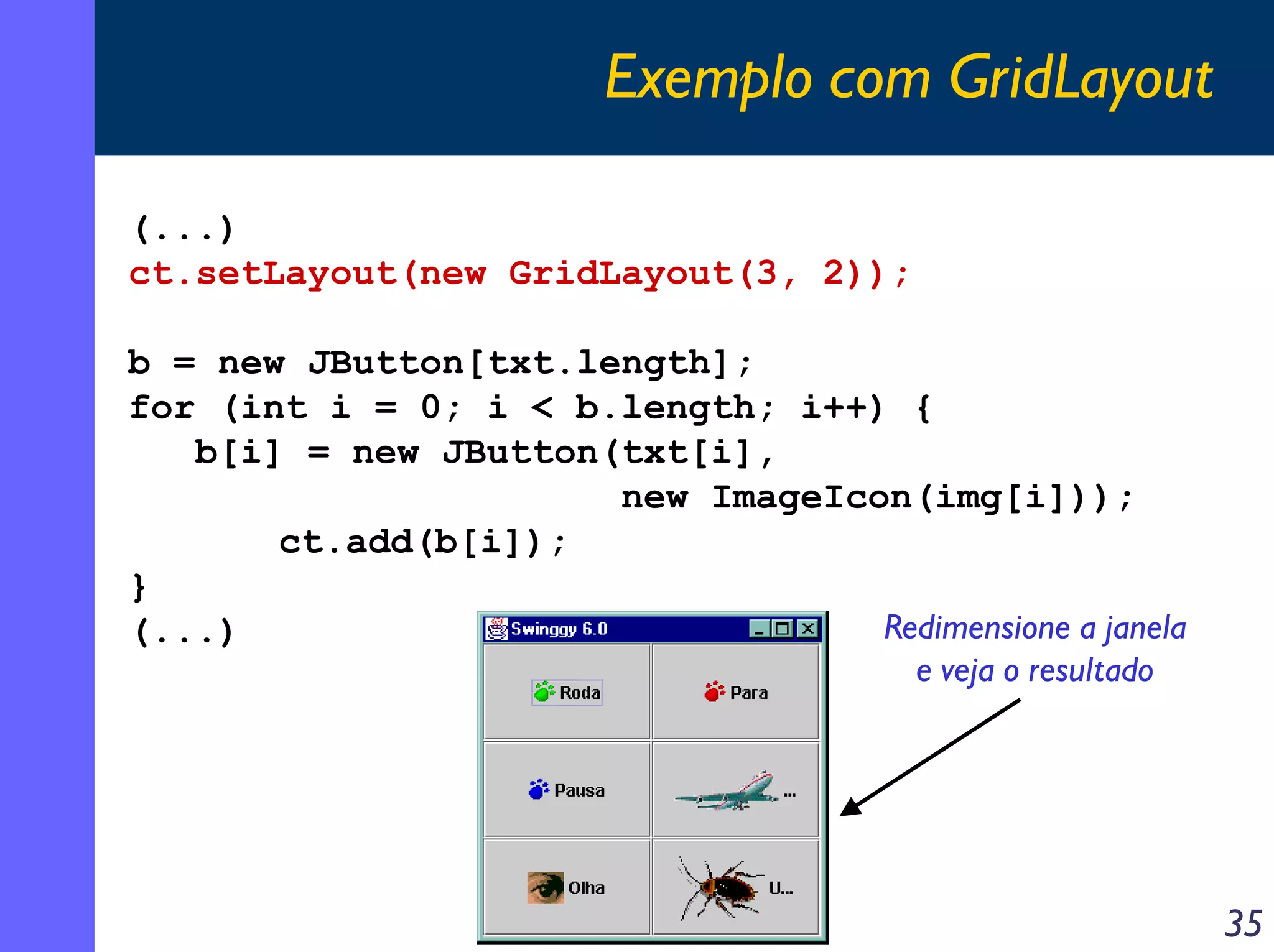 Exemplo com GridLayout
(...)
ct.setLayout(new GridLayout(3, 2));
b = new JButton[txt.length];
for (int i = 0; i < b.length; i++) {
b[i] = new JButton(txt[i],
new ImageIcon(img[i]));
ct.add(b[i]);
}
Redimensione a janela
(...)
e veja o resultado

35

 