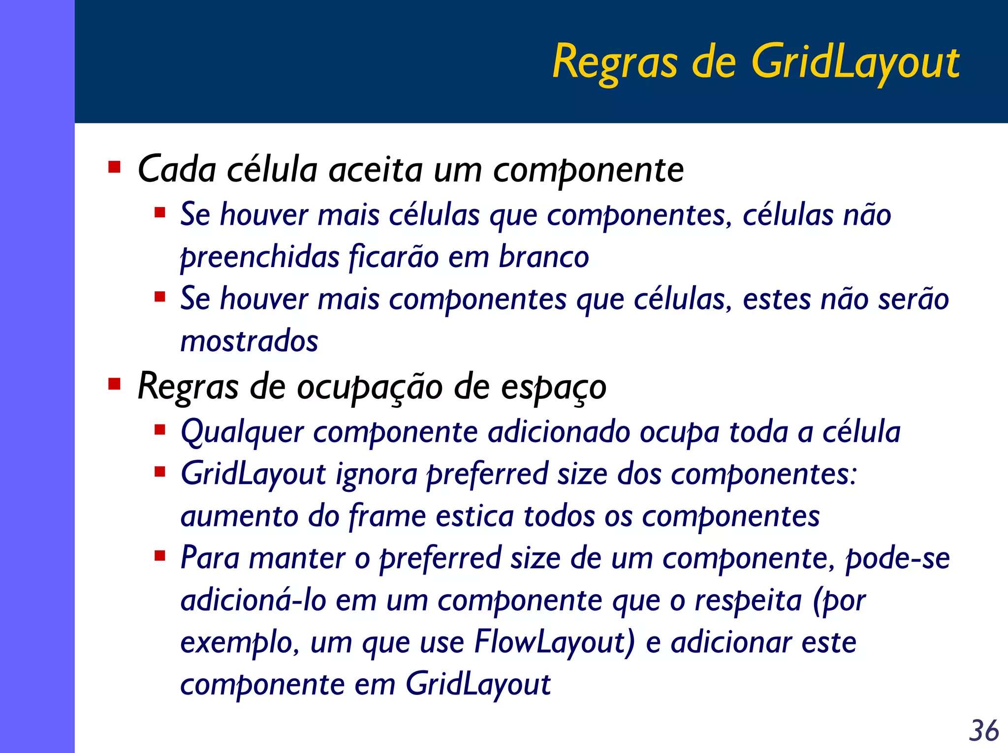 Regras de GridLayout
Cada célula aceita um componente
Se houver mais células que componentes, células não
preenchidas ficarão em branco
Se houver mais componentes que células, estes não serão
mostrados

Regras de ocupação de espaço
Qualquer componente adicionado ocupa toda a célula
GridLayout ignora preferred size dos componentes:
aumento do frame estica todos os componentes
Para manter o preferred size de um componente, pode-se
adicioná-lo em um componente que o respeita (por
exemplo, um que use FlowLayout) e adicionar este
componente em GridLayout
36

 