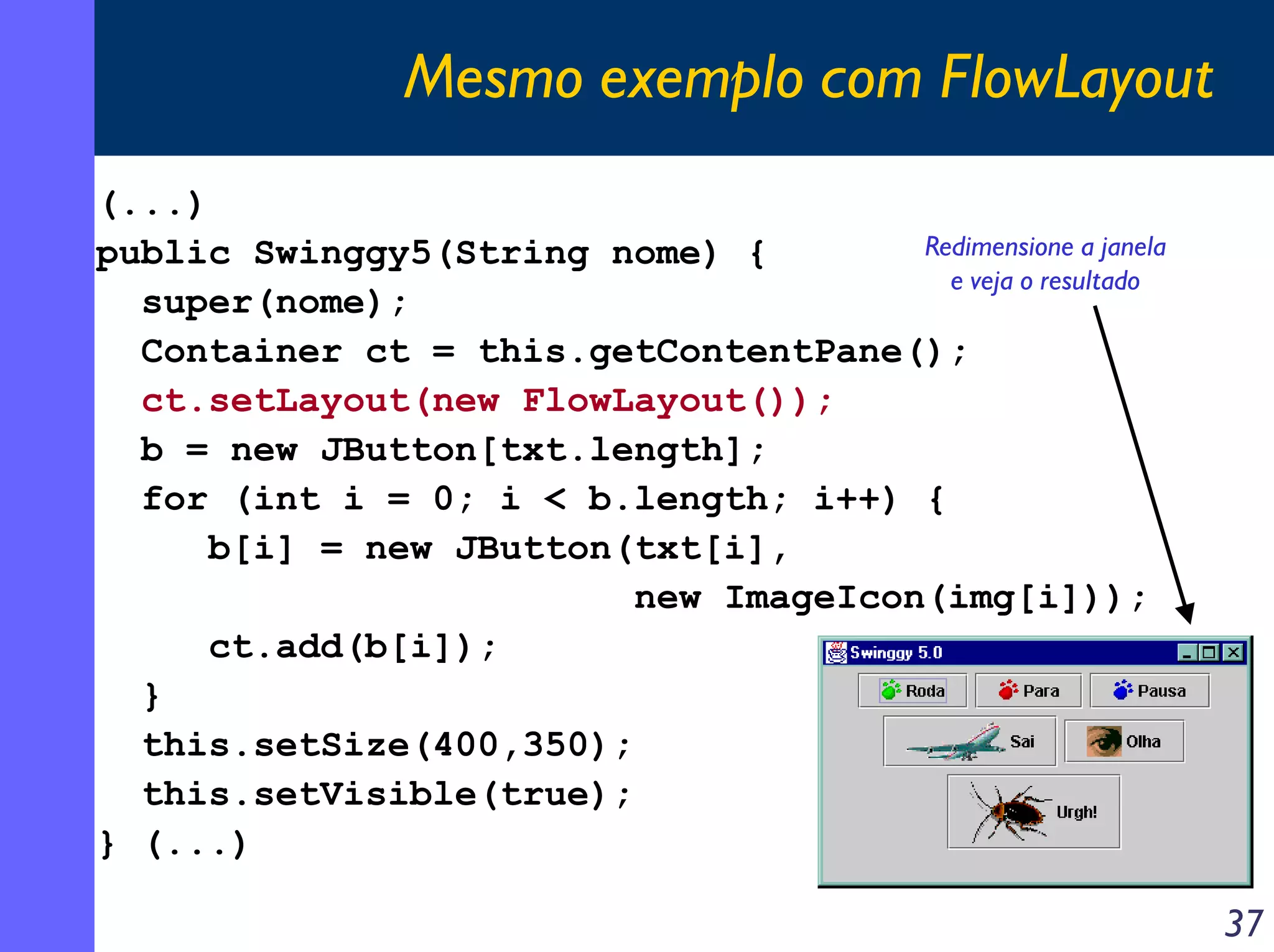 Mesmo exemplo com FlowLayout
(...)
Redimensione a janela
public Swinggy5(String nome) {
e veja o resultado
super(nome);
Container ct = this.getContentPane();
ct.setLayout(new FlowLayout());
b = new JButton[txt.length];
for (int i = 0; i < b.length; i++) {
b[i] = new JButton(txt[i],
new ImageIcon(img[i]));
ct.add(b[i]);
}
this.setSize(400,350);
this.setVisible(true);
} (...)

37

 
