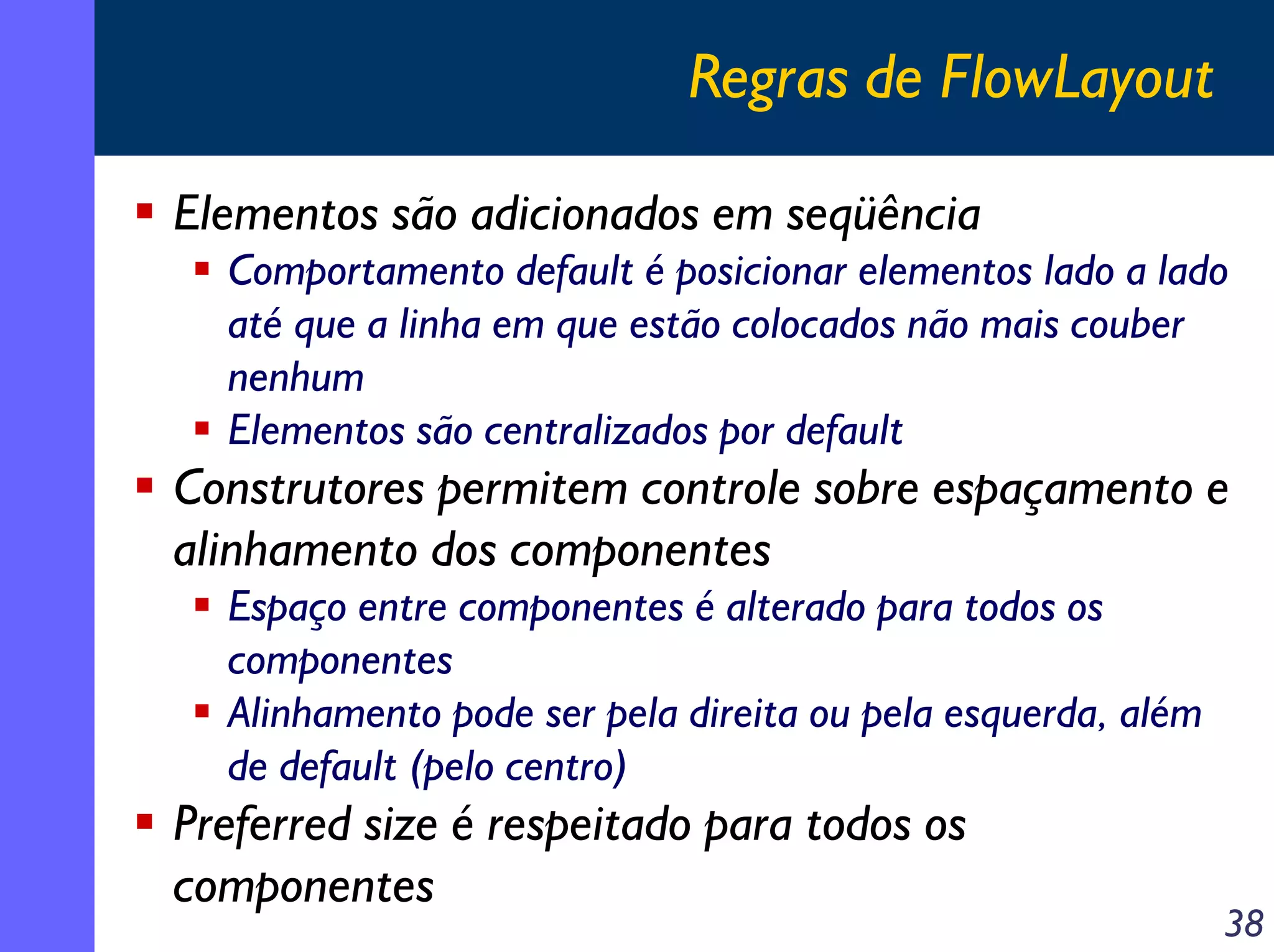 Regras de FlowLayout
Elementos são adicionados em seqüência
Comportamento default é posicionar elementos lado a lado
até que a linha em que estão colocados não mais couber
nenhum
Elementos são centralizados por default

Construtores permitem controle sobre espaçamento e
alinhamento dos componentes
Espaço entre componentes é alterado para todos os
componentes
Alinhamento pode ser pela direita ou pela esquerda, além
de default (pelo centro)

Preferred size é respeitado para todos os
componentes

38

 