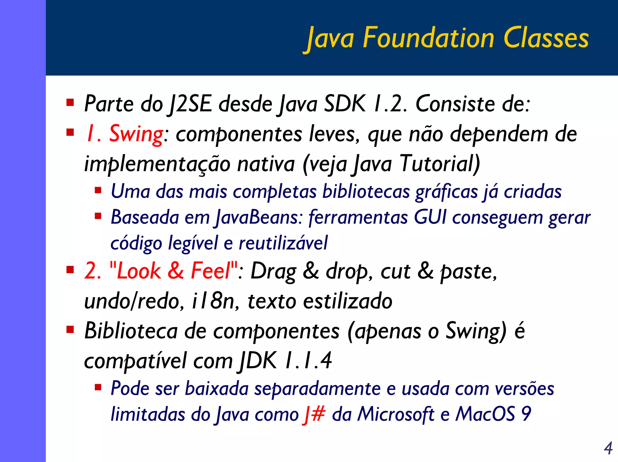 Java Foundation Classes
Parte do J2SE desde Java SDK 1.2. Consiste de:
1. Swing: componentes leves, que não dependem de
implementação nativa (veja Java Tutorial)
Uma das mais completas bibliotecas gráficas já criadas
Baseada em JavaBeans: ferramentas GUI conseguem gerar
código legível e reutilizável

2. "Look & Feel": Drag & drop, cut & paste,
undo/redo, i18n, texto estilizado
Biblioteca de componentes (apenas o Swing) é
compatível com JDK 1.1.4
Pode ser baixada separadamente e usada com versões
limitadas do Java como J# da Microsoft e MacOS 9
4

 