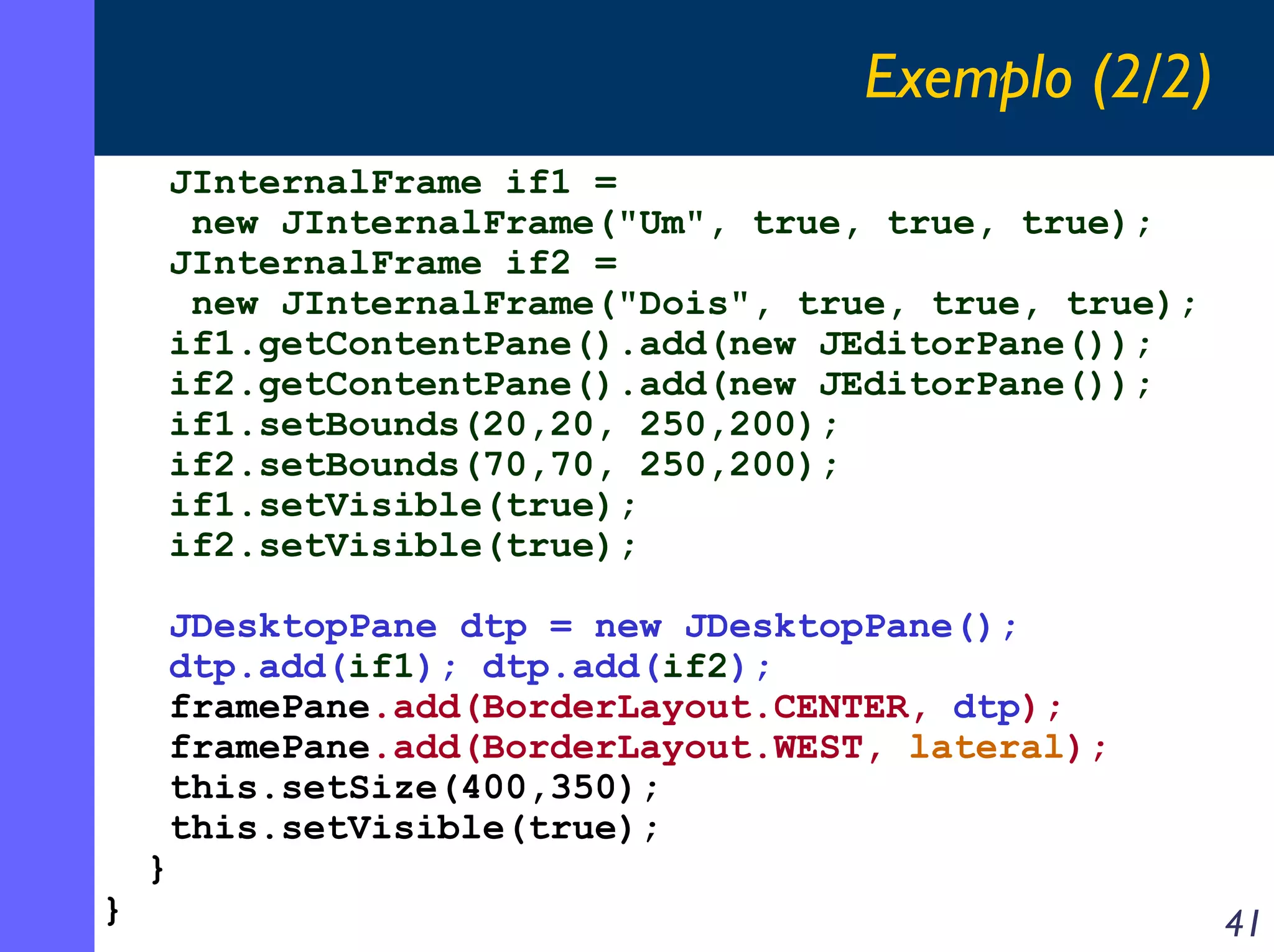 Exemplo (2/2)
JInternalFrame if1 =
new JInternalFrame("Um", true, true, true);
JInternalFrame if2 =
new JInternalFrame("Dois", true, true, true);
if1.getContentPane().add(new JEditorPane());
if2.getContentPane().add(new JEditorPane());
if1.setBounds(20,20, 250,200);
if2.setBounds(70,70, 250,200);
if1.setVisible(true);
if2.setVisible(true);

}

}

JDesktopPane dtp = new JDesktopPane();
dtp.add(if1); dtp.add(if2);
framePane.add(BorderLayout.CENTER, dtp);
framePane.add(BorderLayout.WEST, lateral);
this.setSize(400,350);
this.setVisible(true);

41

 