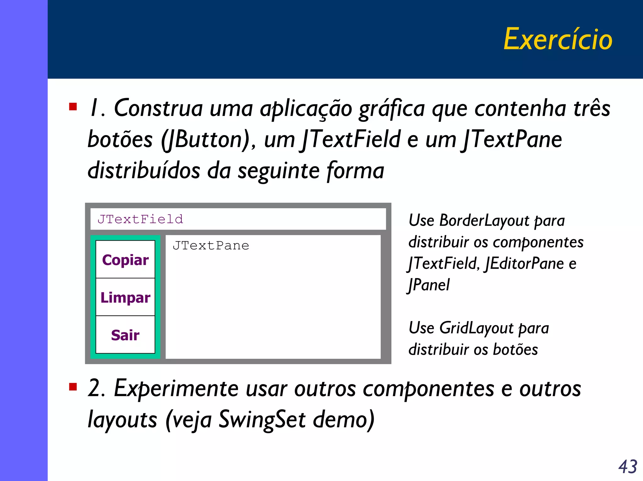 Exercício
1. Construa uma aplicação gráfica que contenha três
botões (JButton), um JTextField e um JTextPane
distribuídos da seguinte forma
JTextField
Copiar
Limpar
Sair

JTextPane

Use BorderLayout para
distribuir os componentes
JTextField, JEditorPane e
JPanel
Use GridLayout para
distribuir os botões

2. Experimente usar outros componentes e outros
layouts (veja SwingSet demo)
43

 
