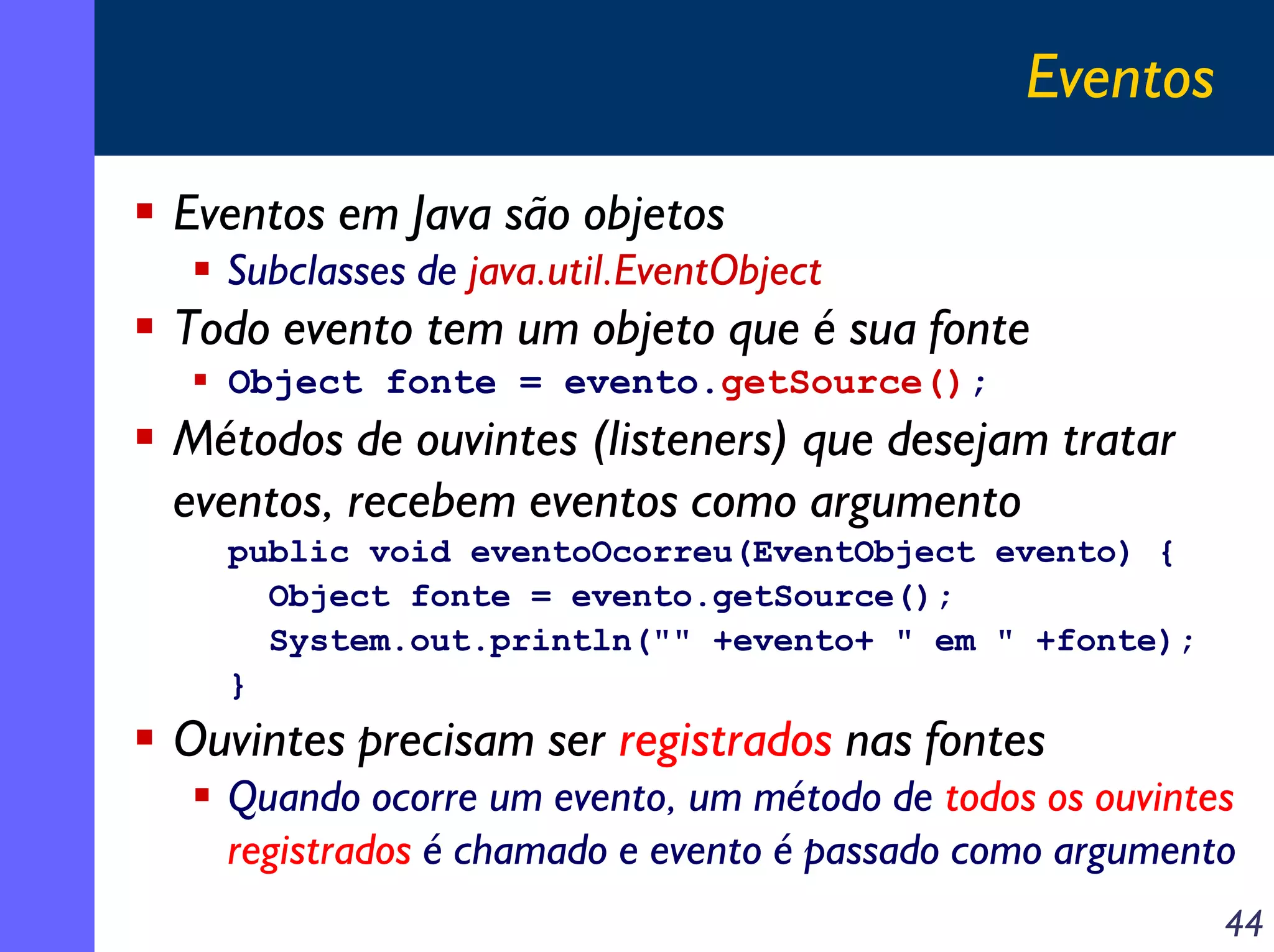 Eventos
Eventos em Java são objetos
Subclasses de java.util.EventObject

Todo evento tem um objeto que é sua fonte
Object fonte = evento.getSource();

Métodos de ouvintes (listeners) que desejam tratar
eventos, recebem eventos como argumento
public void eventoOcorreu(EventObject evento) {
Object fonte = evento.getSource();
System.out.println("" +evento+ " em " +fonte);
}

Ouvintes precisam ser registrados nas fontes
Quando ocorre um evento, um método de todos os ouvintes
registrados é chamado e evento é passado como argumento
44

 