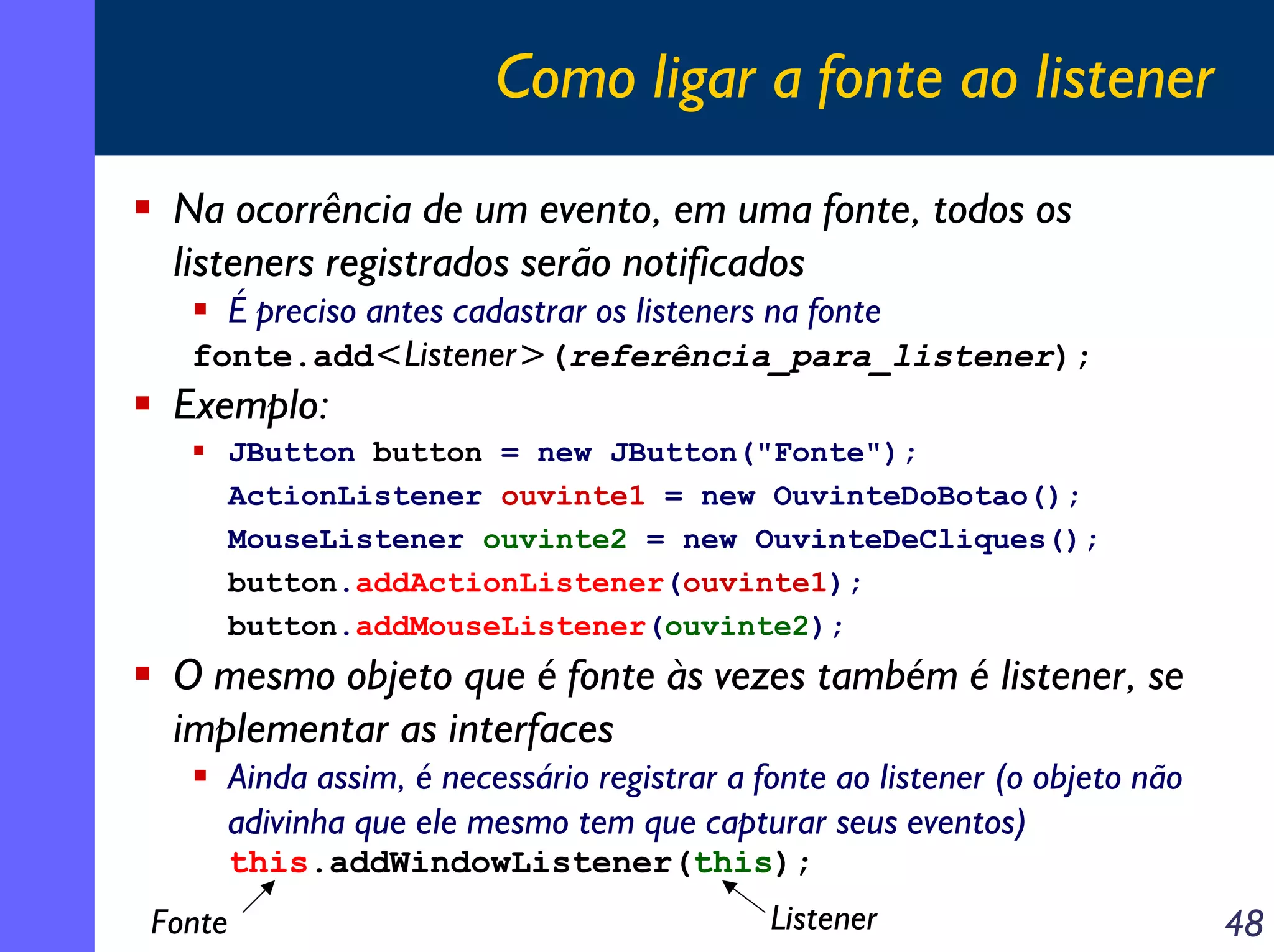 Como ligar a fonte ao listener
Na ocorrência de um evento, em uma fonte, todos os
listeners registrados serão notificados
É preciso antes cadastrar os listeners na fonte
fonte.add<Listener>(referência_para_listener);

Exemplo:
JButton button = new JButton("Fonte");
ActionListener ouvinte1 = new OuvinteDoBotao();
MouseListener ouvinte2 = new OuvinteDeCliques();
button.addActionListener(ouvinte1);
button.addMouseListener(ouvinte2);

O mesmo objeto que é fonte às vezes também é listener, se
implementar as interfaces
Ainda assim, é necessário registrar a fonte ao listener (o objeto não
adivinha que ele mesmo tem que capturar seus eventos)
this.addWindowListener(this);

Fonte

Listener

48

 