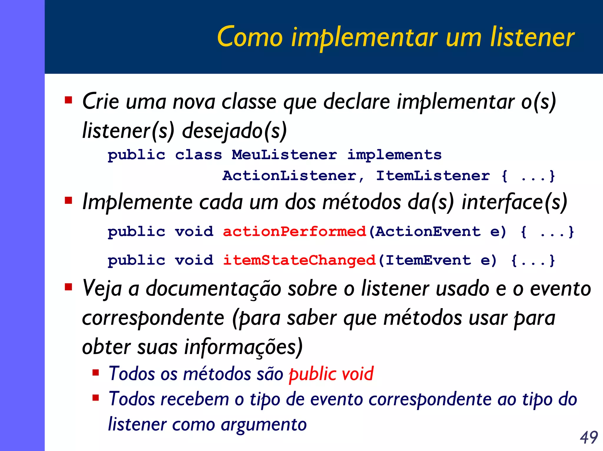 Como implementar um listener
Crie uma nova classe que declare implementar o(s)
listener(s) desejado(s)
public class MeuListener implements
ActionListener, ItemListener { ...}

Implemente cada um dos métodos da(s) interface(s)
public void actionPerformed(ActionEvent e) { ...}
public void itemStateChanged(ItemEvent e) {...}

Veja a documentação sobre o listener usado e o evento
correspondente (para saber que métodos usar para
obter suas informações)
Todos os métodos são public void
Todos recebem o tipo de evento correspondente ao tipo do
listener como argumento

49

 