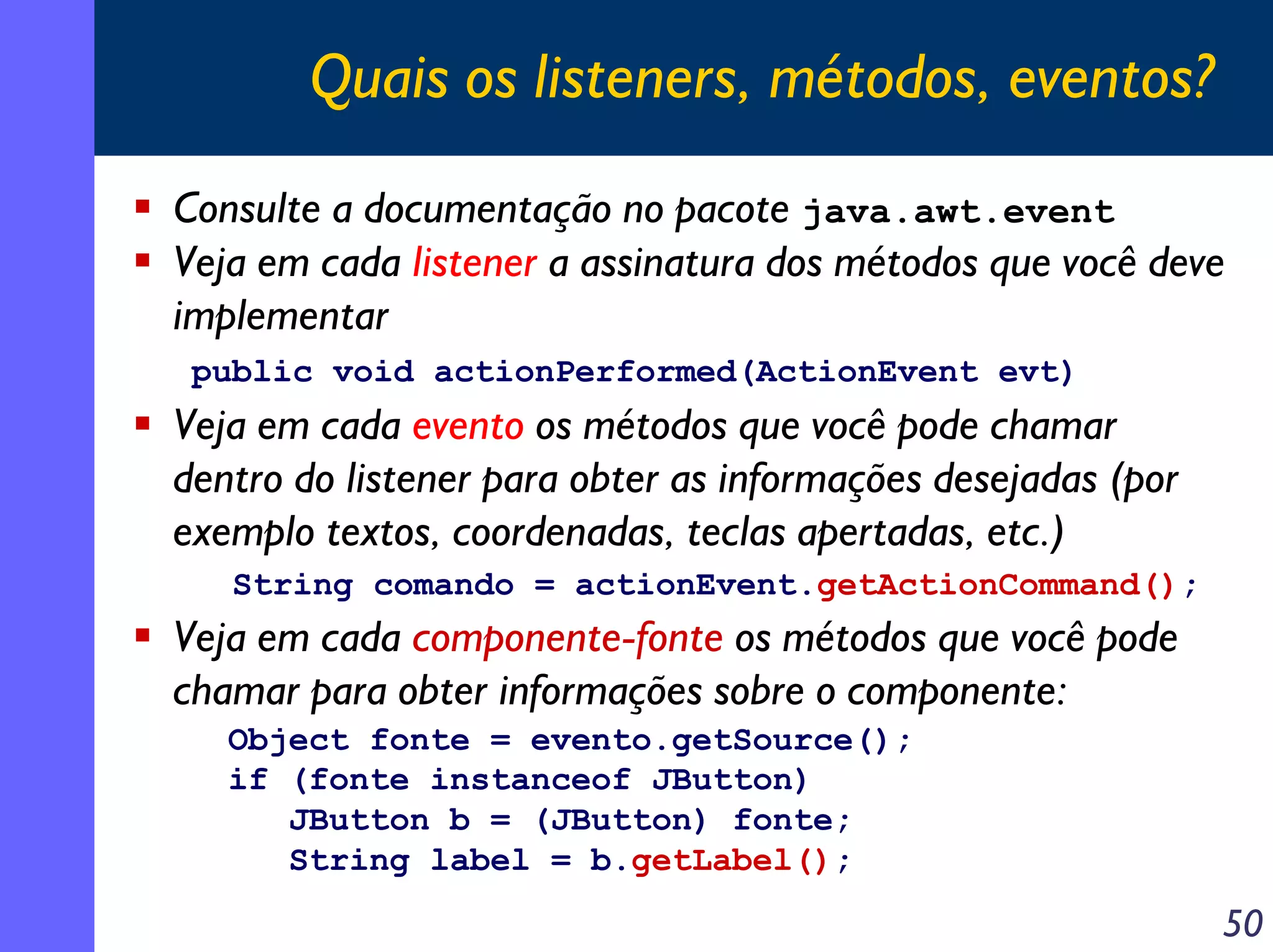 Quais os listeners, métodos, eventos?
Consulte a documentação no pacote java.awt.event
Veja em cada listener a assinatura dos métodos que você deve
implementar
public void actionPerformed(ActionEvent evt)

Veja em cada evento os métodos que você pode chamar
dentro do listener para obter as informações desejadas (por
exemplo textos, coordenadas, teclas apertadas, etc.)
String comando = actionEvent.getActionCommand();

Veja em cada componente-fonte os métodos que você pode
chamar para obter informações sobre o componente:
Object fonte = evento.getSource();
if (fonte instanceof JButton)
JButton b = (JButton) fonte;
String label = b.getLabel();

50

 
