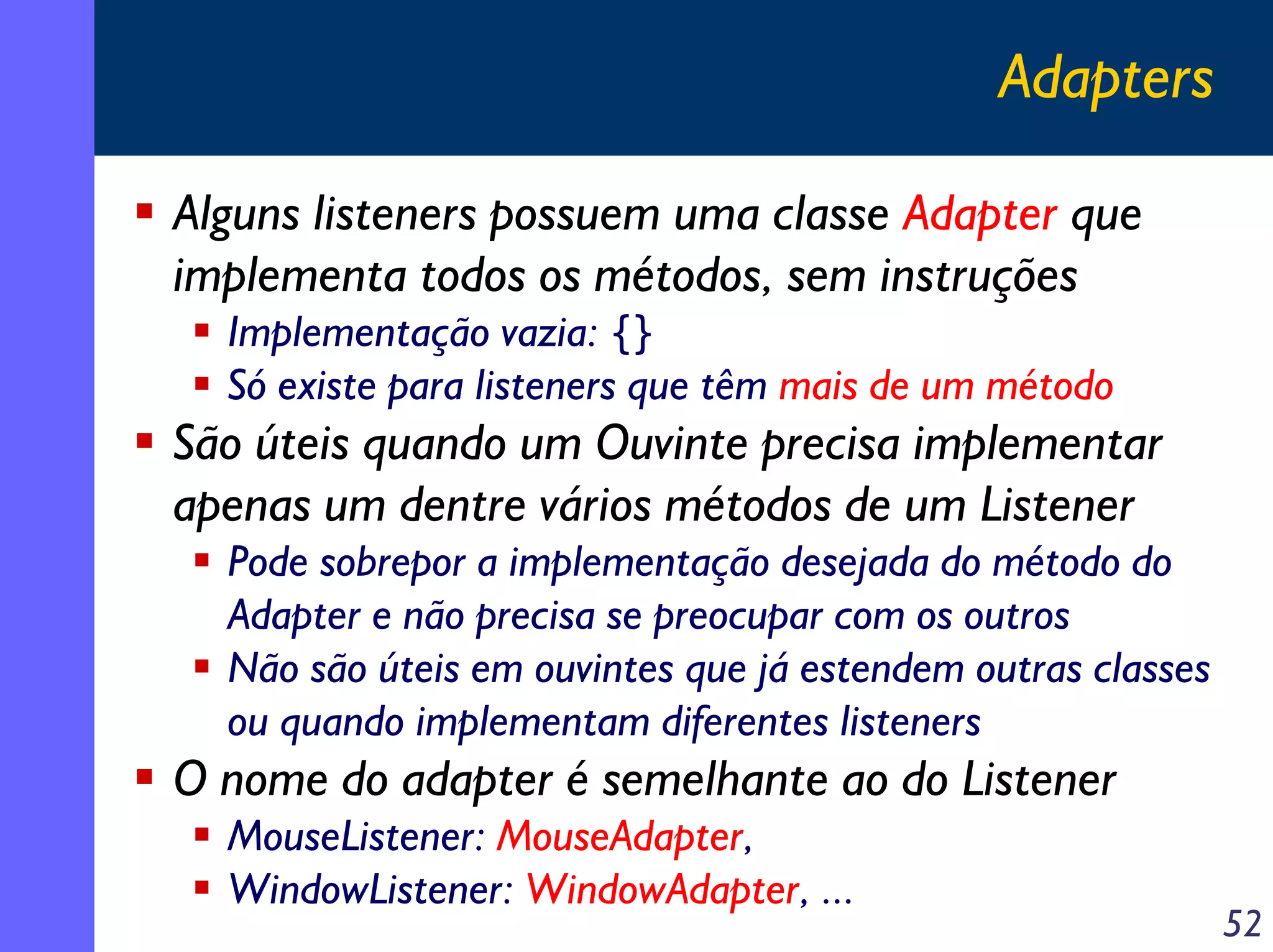 Adapters
Alguns listeners possuem uma classe Adapter que
implementa todos os métodos, sem instruções
Implementação vazia: {}
Só existe para listeners que têm mais de um método

São úteis quando um Ouvinte precisa implementar
apenas um dentre vários métodos de um Listener
Pode sobrepor a implementação desejada do método do
Adapter e não precisa se preocupar com os outros
Não são úteis em ouvintes que já estendem outras classes
ou quando implementam diferentes listeners

O nome do adapter é semelhante ao do Listener
MouseListener: MouseAdapter,
WindowListener: WindowAdapter, ...

52

 