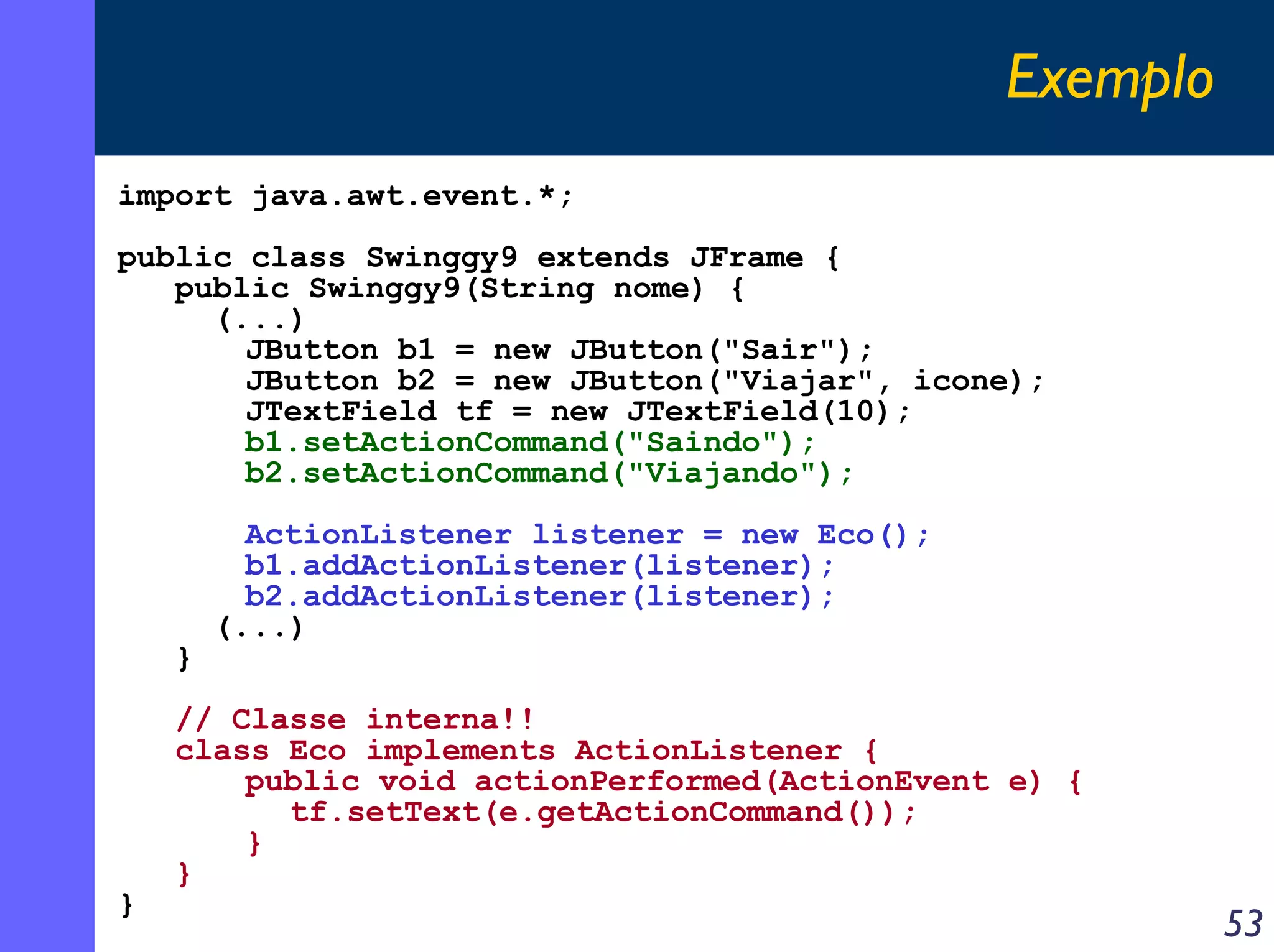 Exemplo
import java.awt.event.*;
public class Swinggy9 extends JFrame {
public Swinggy9(String nome) {
(...)
JButton b1 = new JButton("Sair");
JButton b2 = new JButton("Viajar", icone);
JTextField tf = new JTextField(10);
b1.setActionCommand("Saindo");
b2.setActionCommand("Viajando");

}

}

ActionListener listener = new Eco();
b1.addActionListener(listener);
b2.addActionListener(listener);
(...)

// Classe interna!!
class Eco implements ActionListener {
public void actionPerformed(ActionEvent e) {
tf.setText(e.getActionCommand());
}
}

53

 